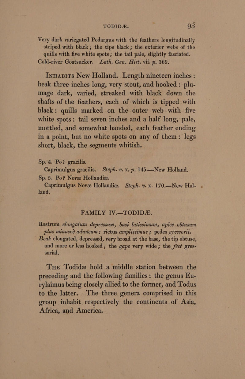 Very dark variegated Podargus with the feathers longitudinally striped with black; the tips black; the exterior webs of the quills with five white spots; the tail pale, slightly fasciated. Cold-river Goatsucker. Lath. Gen. Hist. vii. p. 369. Inuazits New Holland. Length nineteen inches : beak three inches long, very stout, and hooked : plu- mage dark, varied, streaked with black down the shafts of the feathers, each of which is tipped with black: quills marked on the outer web with five white spots: tail seven inches and a half long, pale, mottled, and somewhat banded, each feather ending in a point, but no white spots on any of them: legs short, black, the segments whitish. Sp. 4. Po? gracilis. Caprimulgus gracilis. Steph. v. x. p. 145.—New Holland. Sp. 5. Po? Nove Hollandiz. Caprimulgus Nove Hollandiz. Steph. v. x. 170.—New Hol- . land. FAMILY IV.—TODIDZ. Rostrum elongatum. depressum, basi latissimum, apice .obtusum plus minusvé aduricum ; rictus amplissimus ; pedes gressorit. _ Beak elongated, depressed, very broad at the base, the tip obtuse, and more or less hooked ; the gape very wide ; the feet gres- sorial. Tuer Todide hold a middle station between the preceding and the following families: the genus Ku- rylaimus being closely allied to the former, and ‘Todus to the latter. The three genera comprised in this group inhabit respectively the continents of Asia, Africa, and America. —