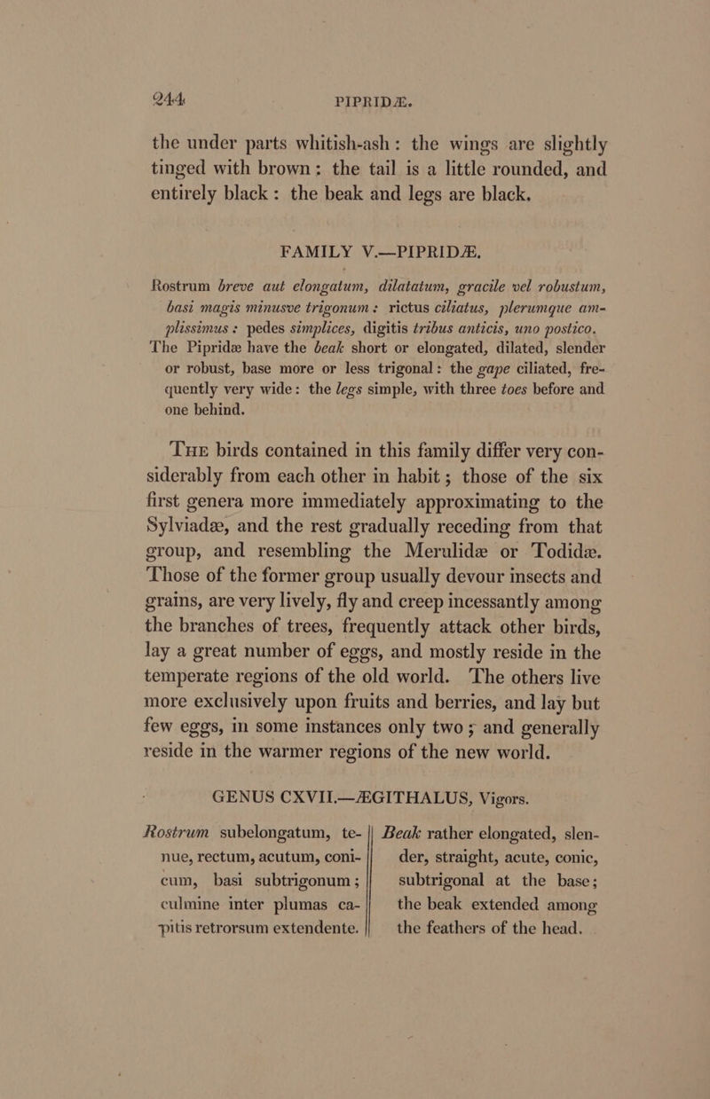 the under parts whitish-ash: the wings are slightly tinged with brown: the tail is a little rounded, and entirely black: the beak and legs are black. FAMILY V.—PIPRIDZ. Rostrum breve aut elongatum, dilatatum, gracile vel robustum, basi magis minusve trigonum: rictus ciliatus, plerumque am- plissimus + pedes simplices, digitis tribus anticis, uno postico. The Pipride have the beak short or elongated, dilated, slender or robust, base more or less trigonal: the gape ciliated, fre- quently very wide: the /egs simple, with three toes before and one behind. Tue birds contained in this family differ very con- siderably from each other in habit ; those of the six first genera more immediately approximating to the Sylviadee, and the rest gradually receding from that group, and resembling the Merulide or Todida. Those of the former group usually devour insects and grains, are very lively, fly and creep incessantly among the branches of trees, frequently attack other birds, lay a great number of eggs, and mostly reside in the temperate regions of the old world. ‘The others live more exclusively upon fruits and berries, and lay but few eggs, mm some instances only two ; and generally reside in the warmer regions of the new world. GENUS CXVII.—GITHALUS, Vigors. Rostrum subelongatum, te- || Beak rather elongated, slen- nue, rectum, acutum, coni- der, straight, acute, conic, cum, basi subtrigonum ; subtrigonal at the base; culmine inter plumas ca- the beak extended among pitis retrorsum extendente. the feathers of the head.