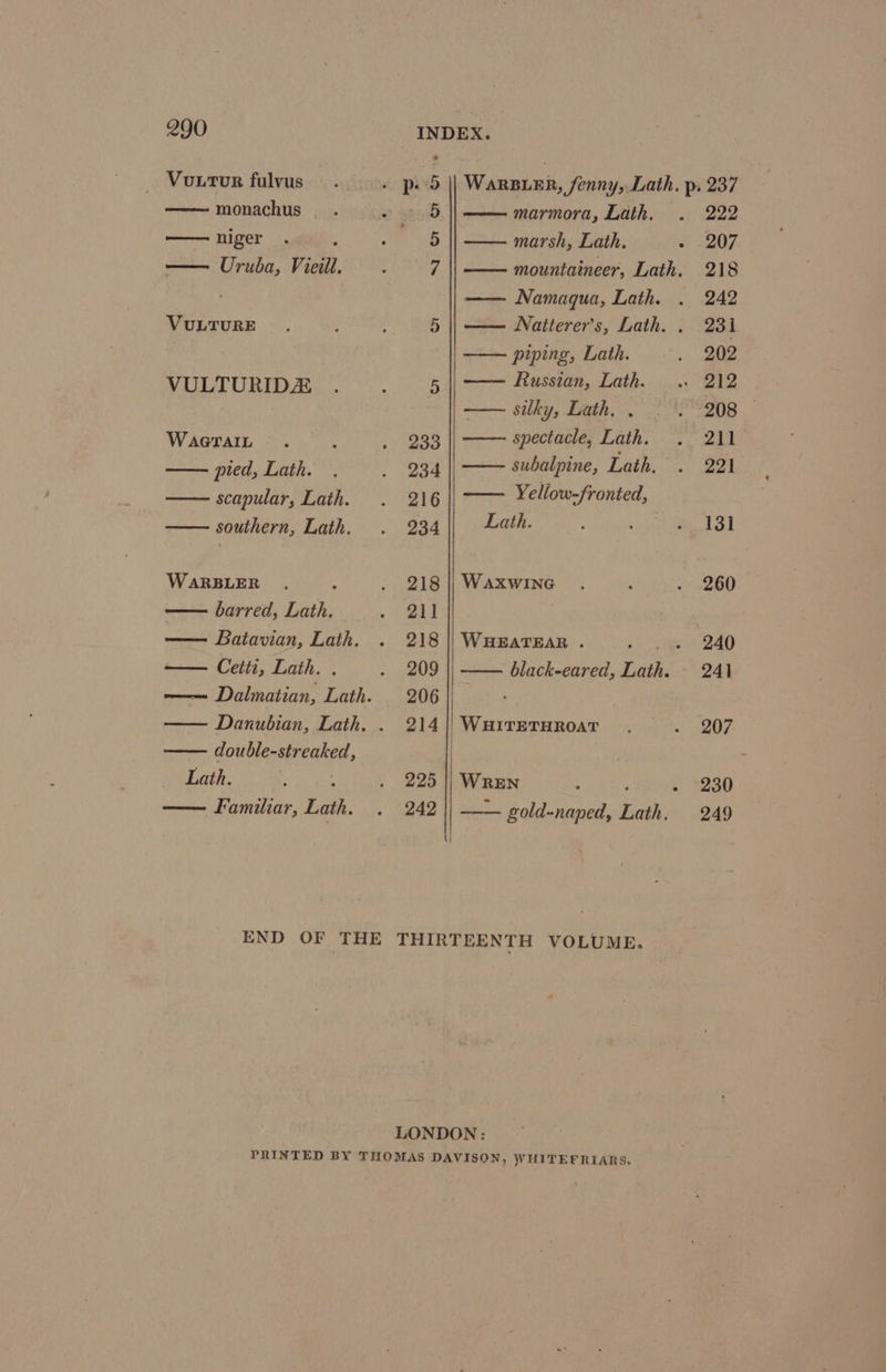_ Vourtur fulvus monachus —— niger — Uruba, Vieill. VULTURE VULTURIDZ WaGTAIL pied, Lath. scapular, Lath. , southern, Lath. WaRBLER , barred, Lath. Batavian, Lath. — Ceitti, Lath. . double-streaked, Lath. 3 : Familiar, Lath. 5 || WarBuER, fenny, Lath. p. 237 5 marmora, Lath. 222 5 marsh, Lath. 207 7 mountaineer, Lath. 218 —— Namaqua, Lath. 242 5 || —— Natterer’s, Lath. . 231 —— piping, Lath. 202 5 Russian, Lath. . Bt2 . silky, Lath, . 208 — 233 spectacle, Lath. 211 234 subalpine, Lath. 221 216 Yellow-fronted, 934 Lath. 13] 218 | WaxwiIne 260 211 218 || WHEATEAR . ee. 240 209 || —— black-eared, Lath. 241 206 214| WHiTETHROAT 207 225 || WREN ; » S230 242 — gold-naped, Lath. 249