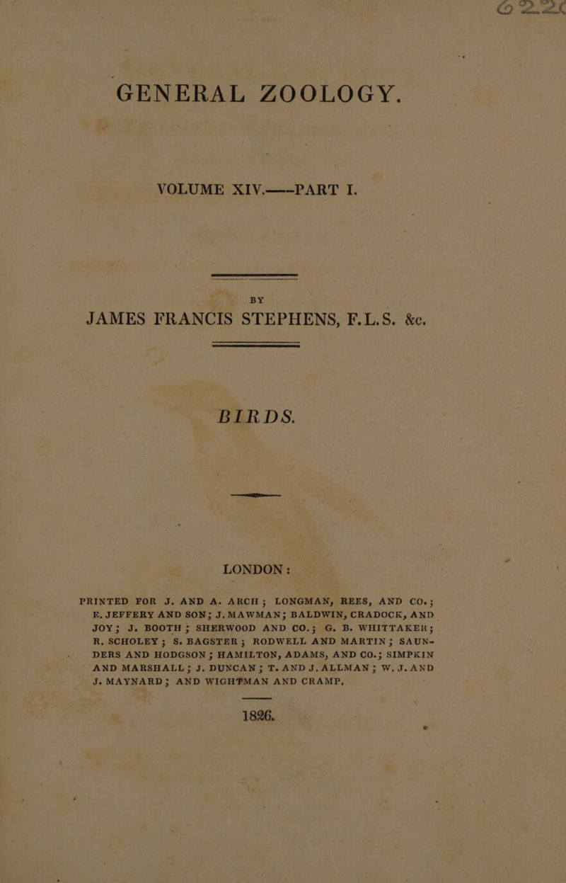 GENERAL ZOOLOGY. VOLUME XIV.—-PART I. BY JAMES FRANCIS STEPHENS, F.L.S. &amp;e. BIRDS. LONDON : PRINTED FOR J. AND A. ARCH ; LONGMAN; REES, AND CO.; E, JEFFERY AND SON; J. MAWMAN; BALDWIN, CRADOCK, AND R, SCHOLEY ; S. BAGSTER; RODWELL AND MARTIN; SAUN= DERS AND HODGSON ; HAMILTON, ADAMS, AND CO.; SIMPKIN AND MARSHALL; J. DUNCAN; T.AND J.ALLMAN; W,J.AND J. MAYNARD; AND WIGHPMAN AND CRAMP, ; 1826.