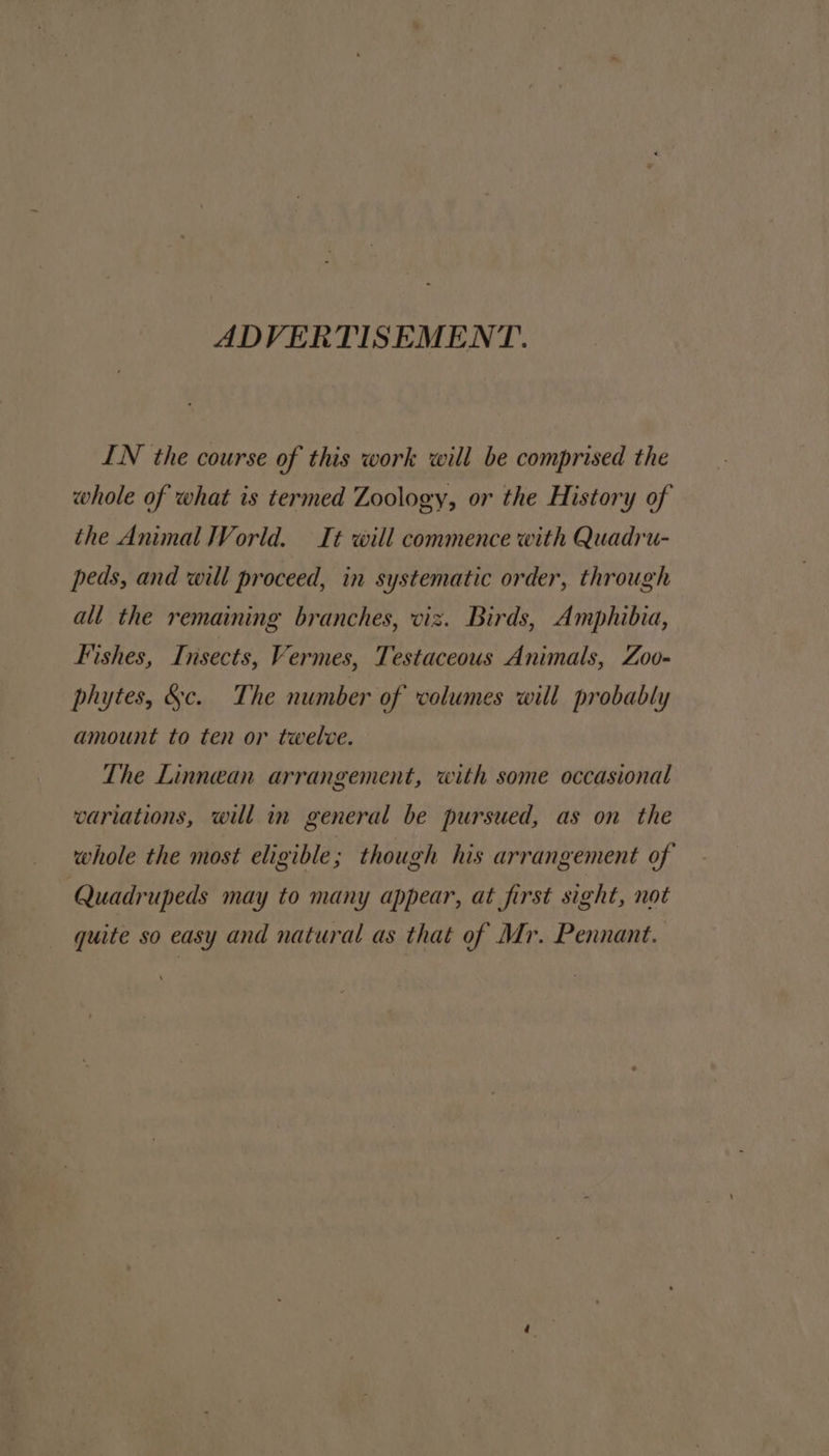 ADVERTISEMENT. IN the course of this work will be comprised the whole of what is termed Zoology, or the History of the Animal World. It will commence with Quadru- peds, and will proceed, in systematic order, through all the remaining branches, viz. Birds, Amphibia, Fishes, TI, nsects, Vermes, Testaceous Animals, Zoo- phytes, &amp;c. The number of volumes will probably amount to ten or twelve. The Linnean arrangement, with some occasional variations, will m general be pursued, as on the whole the most eligible ; though his arrangement of Quadrupeds may to many appear, at first sight, not quite so easy and natural as that of Mr. Pennant.
