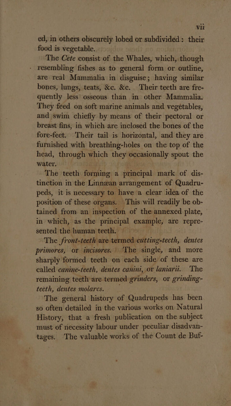 ed, in others obscurely lobed or subdivided : their food is vegetable. The Cete consist of the Whales, which, though resembling: fishes as to general form or ivttinie, are real Mammalia in Pings having similar bones, lungs, teats, &amp;c. &amp;c. Their teeth are fre- quently less osseous than in other Mammalia. They feed on soft marine animals and vegétables, and swim chiefly by means of their pectoral or breast fins, in which are inclosed the bones of the fore-feet. Their tail is horizontal, and they are furnished with breathing-holes on the top of the head, through which they Emly spout the water. The teeth forming a principal mark of dis- tinction in the Linnwan arrangement of Quadru- peds, it is necessary to have a clear idea of the position of these organs. This will readily be ob- tained from an inspection of the annexed plate, — in which, as the principal example, are repre- sented the human teeth. The front-teeth ave termed. cutting pstecth, dentes primores, or incisores.' ‘The single, and more sharply formed teeth on each side of these are called canine-teeth, dentes canini, or laniarii. The remaining teeth are termed grinders, or ee teeth, dentes molares. The general history of Quadrupeds has been so often detailed in the various works on Natural History, that a fresh publication on the subject must of necessity labour under peculiar disadvan- tages. The valuable works of the Count de Buf-
