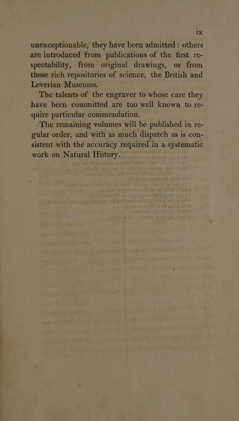 unexceptionable, they have been admitted : others are introduced from publications of the first re- spectability, from original drawings, or from those rich repositories of science, the British and Leverian Museums. The talents of the engraver to whose care they have been committed are too well known to re- quire particular commendation. The remaining volumes will be published in re- gular order, and with as much dispatch as is con- sistent with the accuracy required in a systematic work on Natural History.