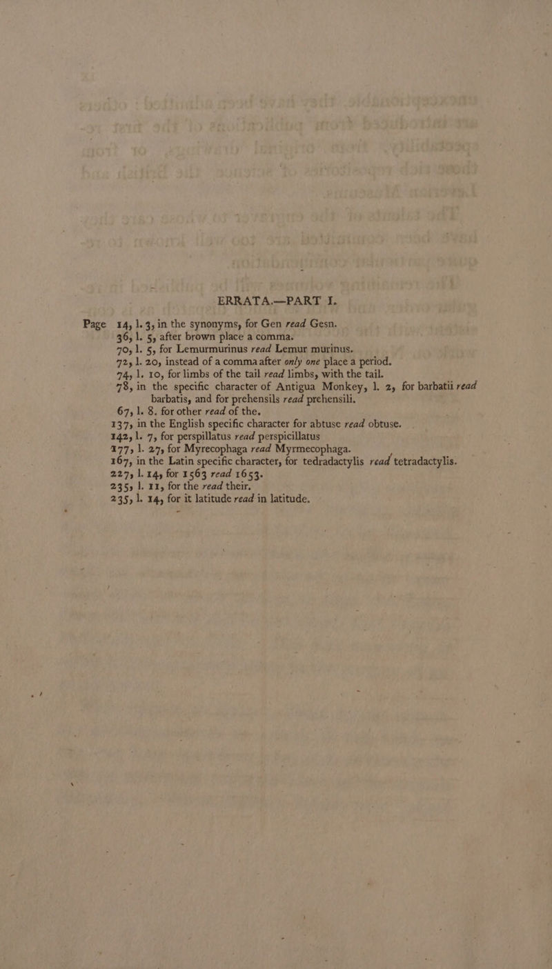 ERRATA.—PART I. Page 14, 1.3, in the synonyms, for Gen read Gesn. 36, |. 5, after brown place a comma. 70,1. §, for Lemurmurinus read Lemur murinus. 72,1. 20, instead of a commaafter only one place a period. 74, 1. 10, for limbs of the tail read limbs, with the tail. 78%, in the specific character of Antigua Monkey, ]. 2, for barbatii read barbatis, and for prehensils read prehensili. 67, l. 8. for other read of the. 137, in the English specific character for abtuse read obtuse. 142, 1. 7, for perspillatus read perspicillatus 177, 1. 27, for Myrecophaga read Myrmecophaga. 167, in the Latin specific character, for tedradactylis read tetradactylis. 227, 1. 14, for 1563 read 1653. 235, |. 11, for the read their. 235, 1. 14, for it latitude read in latitude.