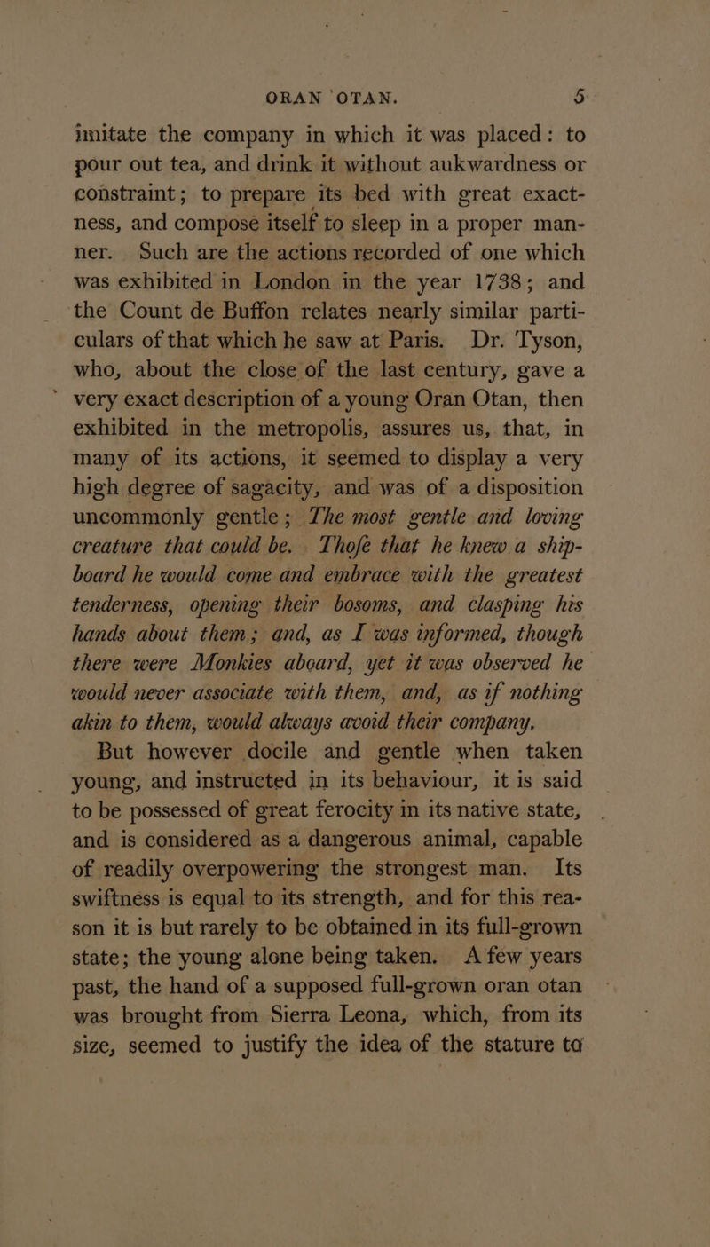 imitate the company in which it was placed: to pour out tea, and drink it without aukwardness or constraint; to prepare its bed with great exact- ness, and composé itself to sleep in a proper man- ner. Such are the actions recorded of one which was exhibited in London in the year 1738; and the Count de Buffon relates nearly similar parti- culars of that which he saw at Paris. Dr. Tyson, who, about the close of the last century, gave a ’ very exact description of a young Oran Otan, then exhibited in the metropolis, assures us, that, in many of its actions, it seemed to display a very high degree of sagacity, and was of a disposition uncommonly gentle; Zhe most gentle and loving creature that could be. Thofé that he knew a ship- board he would come and embrace with the greatest tenderness, opening their bosoms, and clasping his hands about them; and, as I was informed, though there were Monkies aboard, yet it was observed he would never associate with them, and, as if nothing akin to them, would always avoid their company, But however docile and gentle when taken young, and instructed in its behaviour, it is said to be possessed of great ferocity in its native state, and is considered as a dangerous animal, capable of readily overpowering the strongest man. Its swiftness is equal to its strength, and for this rea- son it is but rarely to be obtained in its full-grown state; the young alone being taken. A few years past, the hand of a supposed full-grown oran otan was brought from Sierra Leona, which, from its size, seemed to justify the idea of the stature ta