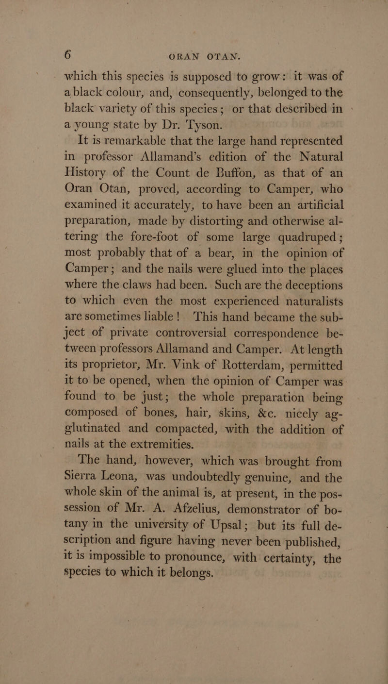 which this species is supposed to grow: it was of a black colour, and, consequently, belonged to the black variety of this species; or that described in » a young state by Dr. Tyson. : It is remarkable that the large hand represented in professor Allamand’s edition of the Natural History of the Count de Buffon, as that of an Oran Otan, proved, according to Camper, who examined it accurately, to have been an artificial preparation, made by distorting and otherwise al- tering the fore-foot of some large quadruped ; most probably that of a bear, in the opinion of Camper; and the nails were glued into the places where the claws had been. Such are the deceptions to which even the most experienced naturalists are sometimes liable! This hand became the sub- ject of private controversial correspondence be- tween professors Allamand and Camper. At length its proprietor, Mr. Vink of Rotterdam, permitted it to be opened, when the opinion of Camper was found to be just; the whole preparation being composed of bones, hair, skins, &amp;c. nicely ag- glutinated and compacted, with the addition of nails at the extremities. The hand, however, which was brought from Sierra Leona, was undoubtedly genuine, and the whole skin of the animal is, at present, in the pos- session of Mr. A. Afzelius, demonstrator of bo- tany in the university of Upsal; but its full de- scription and figure having never been published, it is impossible to pronounce, with certainty, the species to which it belongs.