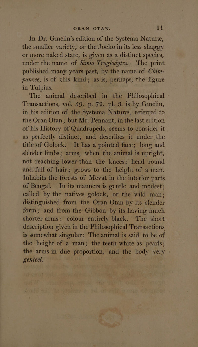 In Dr. Gmelin’s edition of the Systema Nature, the smaller variety, or the Jocko in its less shaggy or more naked state, is given as a distinct species, under the name of Stmia Troglodytes. ‘The print published many years past, by the name of Chim- punzee, 1s of this kind; as is, perhaps, the figure in Tulpius. The animal described in the Philosophical — Transactions, vol. 59. p. 72. pl. 3. is by Gmelin, in his edition of the Systema Nature, referred to — the Oran Otan; but Mr. Pennant, in the last edition of his History of Quadrupeds, seems to consider it as perfectly distinct, and describes it under the title of Golock. It has a pointed face; long and slender limbs; arms, when the animal is upright, not reaching lower than the knees; head round. and full of hair; grows to the height of a man. Inhabits the forests of Mevat in the interior parts of Bengal. In its manners is gentle and modest; called by the natives golock, or the wild man; distinguished from the Oran Otan by its slender form; and from the Gibbon by its having much shorter arms: colour entirely black. The short description given in the Philosophical Transactions is somewhat singular: The animal is said to be of the height of a man; the teeth white as pearls; the arms in due proportion, and the body ay genteel.