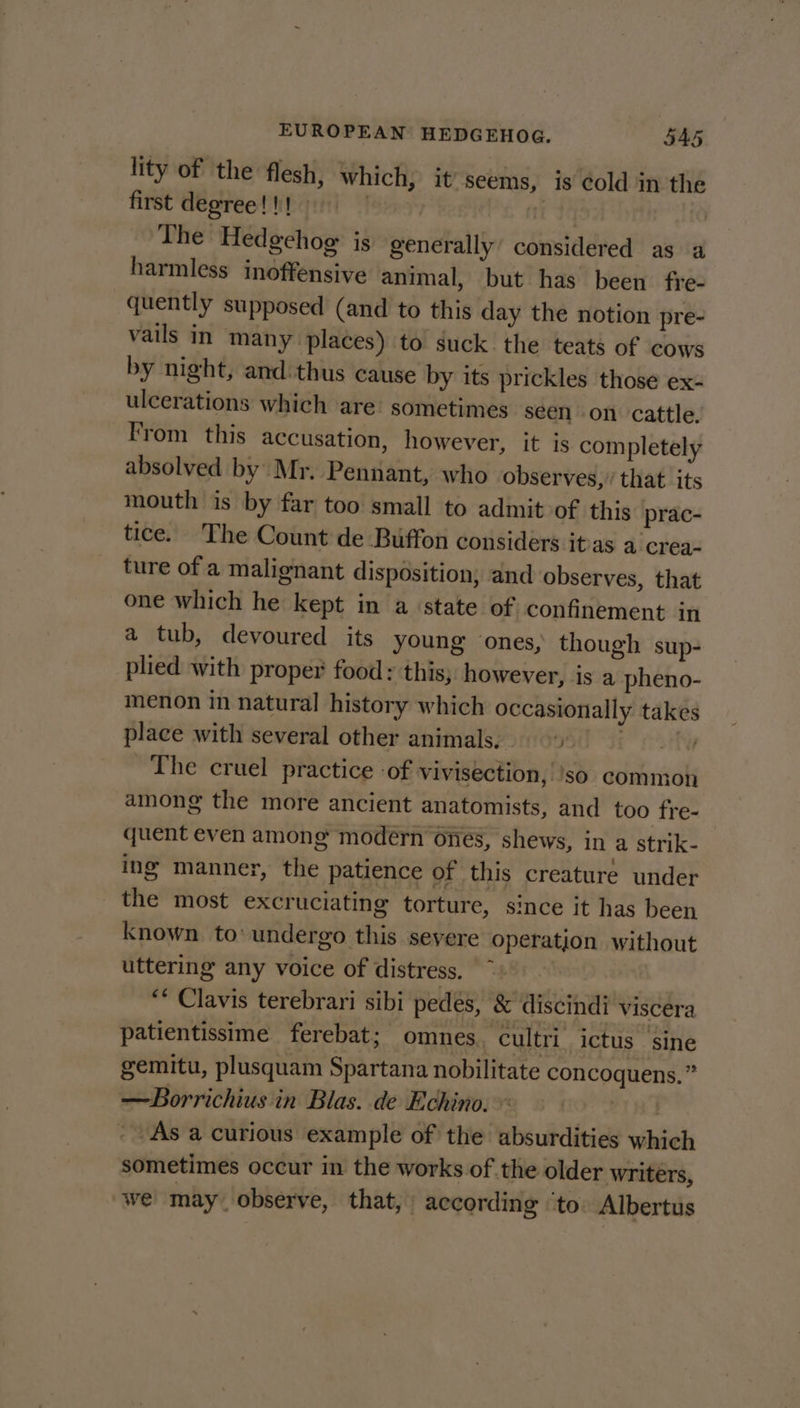lity of the flesh, which, it’ seems, is cold in the first degree!!! | ti The Hedgehog: is generally’ considered as a harmless inoffensive animal, but has been fre- quently supposed (and to this day the notion pre- vails in many places) to suck the teats of cows by night, and:thus cause by its prickles those ex- ulcerations which are’ sometimes seen on cattle. From this accusation, however, it is completely absolved by Mr. Pennant, who observes,’ that its mouth is by far too small to admit of this prac- tice. The Count de Buffon considers itras a crea- ture of a malignant disposition, and observes, that one which he kept in a ‘state of. confinement in a tub, devoured its young ones, though sup- plied with proper food: this, however, is a pheno- menon in natural history which occasionally takes place with several other animals; 9) The cruel practice of vivisection, 'so common among the more ancient anatomists, and too fre- quent even among modern ones, shews, in a strik- ing manner, the patience of this creature under the most excruciating torture, since it has been known to’ undergo this seyere operation without uttering any voice of distress. | ** Clavis terebrari sibi pedés, &amp; discindi viscera patientissime ferebat; omnes, cultri ictus ‘sine gemitu, plusquam Spartana nobilitate concoquens,” —Borrichius in Blas. de Echino. 20:8 - As a curious example of the absurdities which sometimes occur in the works of the older writers, we may observe, that, according ‘to. Albertus