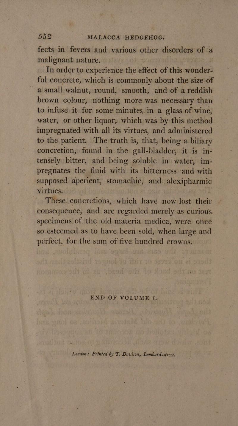 fects in fevers and various other disorders of a malignant. nature. In order to experience the effect of this wonder ful concrete, which is commonly about the size of a small walnut, round, smooth, and of a reddish brown colour, nothing more was necessary than to infuse it for some minutes in a glass of wine, water, or other liquor, which was by this method impregnated with all its virtues, and administered to the patient. The truth is, that, being a biliary concretion, found in the gall-bladder, it is in- tensely bitter, and being soluble in water, im- pregnates the fluid with its bitterness and with supposed aperient, stomachic, and. alexipharmic virtues. | | . These. concretions, which have now lost their consequence, and are regarded merely as curious specimens of the old materia medica, were once so esteemed as to have been sold, when large and perfect, for the sum of five hundred crowns. END OF VOLUME I. London: Printed by T. Davison, Lombard-street.
