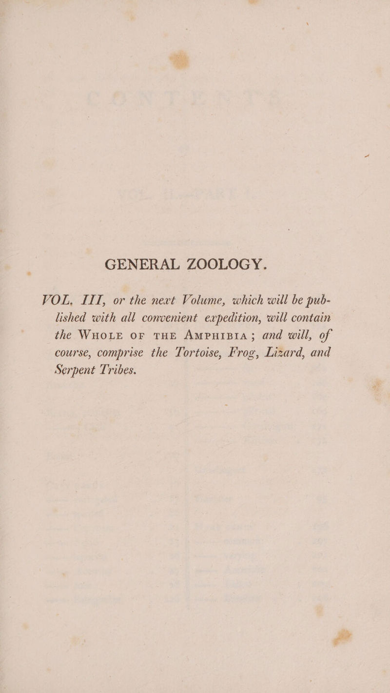 VOL, IIT, or the next Volume, which will be pub- lished with all convenient expedition, will contain the WHoLE oF THE AmpuiBia; and will, of course, comprise the Tortoise, Frog, Lizard, and Serpent Tribes.