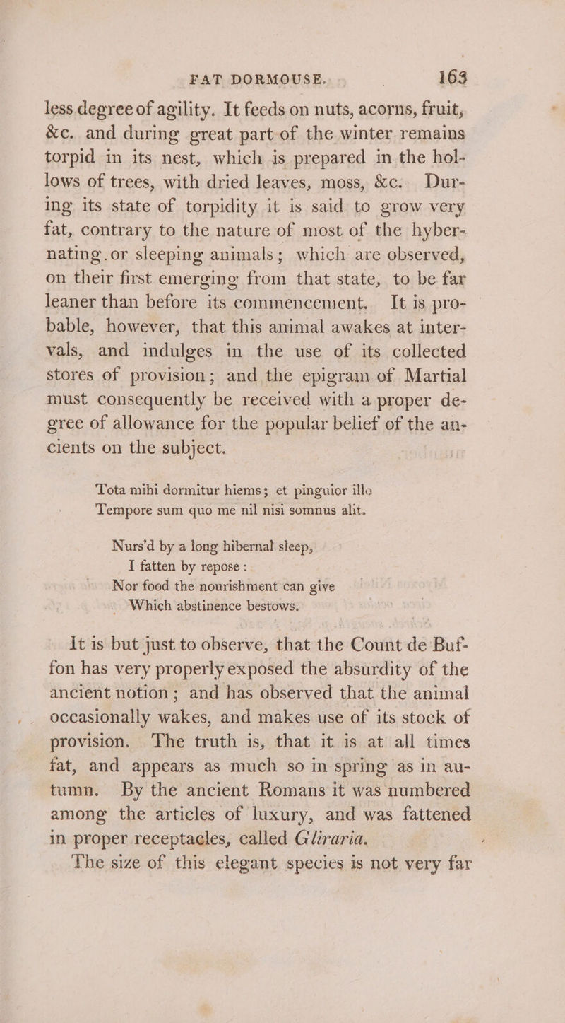 less degree of agility. It feeds on nuts, acorns, fruit, &amp;c. and during great part of the winter remains torpid in its nest, which is prepared in the hol- lows of trees, with dried leaves, moss, &amp;c.. Dur- ing its state of torpidity it is said to grow very fat, contrary to the nature of most of the hyber- nating.or sleeping animals ; which are observed, on their first emerging from that state, to be far leaner than before its commencement. It is pro- | bable, however, that this animal awakes at inter- vals, and indulges in the use of its collected stores of provision; and the epigram of Martial must consequently be received with a proper de- gree of allowance for the popular belief of the an- cients on the subject. Tota mihi dormitur hiems; et pinguior illo Tempore sum quo me nil nisi somnus alit. Nurs’d by a long hibernal sleep, I fatten by repose : Nor food the nourishment can give _ Which abstinence bestows. It is but just to observe, that the Count de Buf- fon has very properly exposed the absurdity of the ancient notion; and has observed that the animal occasionally wakes, and makes use of its stock of provision. ‘The truth is, that it is at all times fat, and appears as much so in spring as in au- tumn. By the ancient Romans it was numbered among the articles of luxury, and was fattened in proper receptacles, called Gliraria. The size of this elegant species is not very far