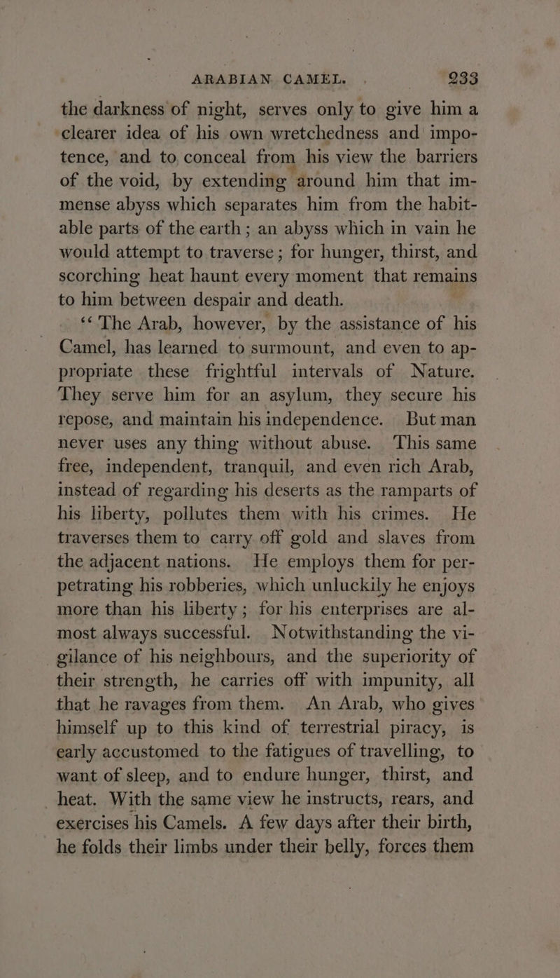 the darkness of night, serves only to give hima clearer idea of his own wretchedness and’ impo- tence, and to, conceal from his view the barriers of the void, by extending around him that im- mense abyss which separates him from the habit- able parts of the earth ; an abyss which in vain he would attempt to traverse ; for hunger, thirst, and scorching heat haunt every moment that remains to him between despair and death. ‘&lt;The Arab, however, by the assistance of his Camel, has learned to surmount, and even to ap- propriate these frightful intervals of Nature. They serve him for an asylum, they secure his repose, and maintain his independence. But man never uses any thing without abuse. This same free, independent, tranquil, and even rich Arab, instead of regarding his deserts as the ramparts of his liberty, pollutes them with his crimes. He traverses them to carry off gold and slaves from the adjacent nations. He employs them for per- petrating his robberies, which unluckily he enjoys more than his liberty ; for his enterprises are al- most always successful. Notwithstanding the vi- gilance of his neighbours, and the superiority of their strength, he carries off with impunity, all that he ravages from them. An Arab, who gives himself up to this kind of terrestrial piracy, is early accustomed to the fatigues of travelling, to want of sleep, and to endure hunger, thirst, and heat. With the same view he instructs, rears, and exercises his Camels. A few days after their birth, he folds their limbs under their belly, forces them
