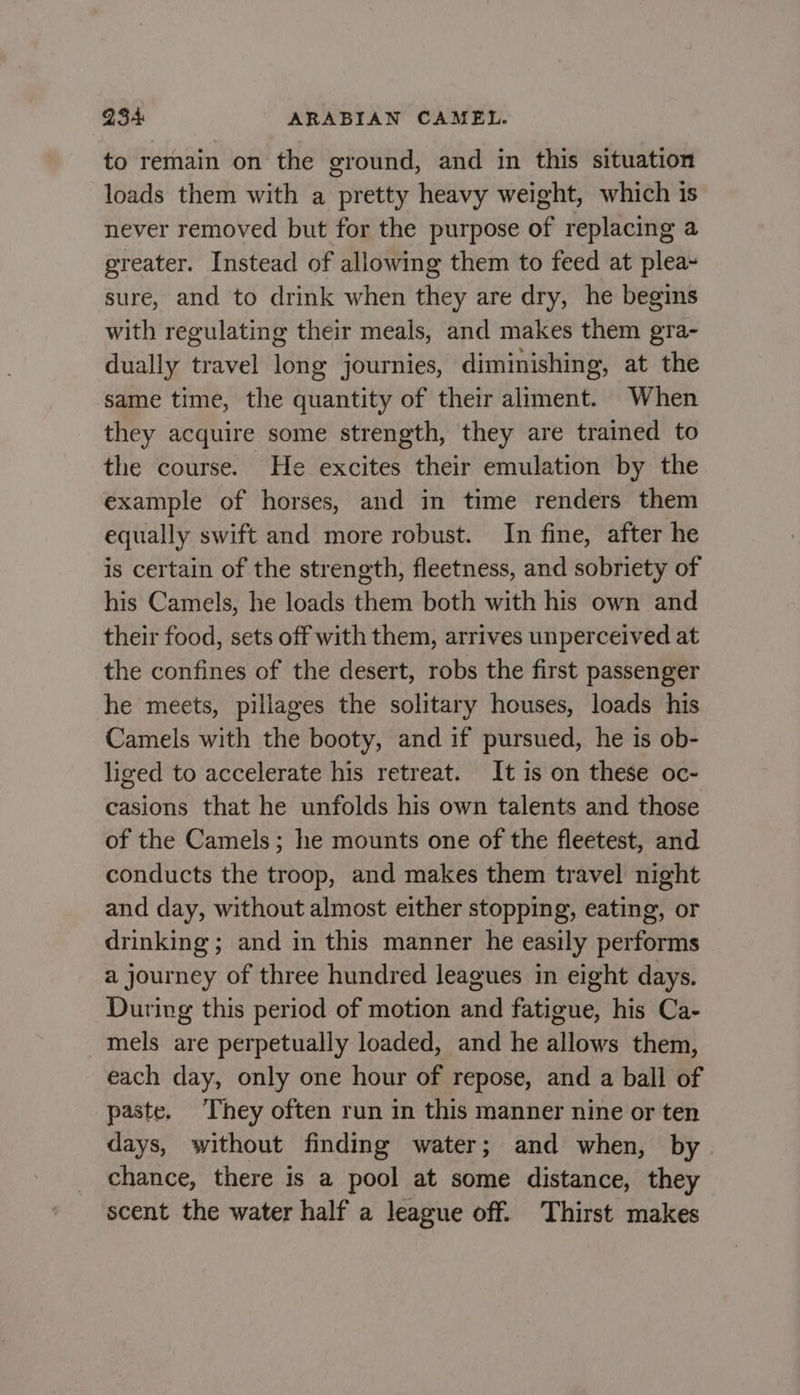 to remain on the ground, and in this situation loads them with a pretty heavy weight, which is never removed but for the purpose of replacing a greater. Instead of allowing them to feed at plea~ sure, and to drink when they are dry, he begins with regulating their meals, and makes them gra- dually travel long journies, diminishing, at the ‘same time, the quantity of their aliment. When they acquire some strength, they are trained to the course. He excites their emulation by the example of horses, and in time renders them equally swift and more robust. In fine, after he is certain of the strength, fleetness, and sobriety of his Camels, he loads them both with his own and their food, sets off with them, arrives unperceived at the confines of the desert, robs the first passenger he meets, pillages the solitary houses, loads his Camels with the booty, and if pursued, he is ob- liged to accelerate his retreat. It is on these oc- casions that he unfolds his own talents and those of the Camels; he mounts one of the fleetest, and conducts the troop, and makes them travel night and day, without almost either stopping, eating, or drinking ; and in this manner he easily performs a journey of three hundred leagues in eight days. During this period of motion and fatigue, his Ca- mels are perpetually loaded, and he allows them, each day, only one hour of repose, and a ball of paste. They often run in this manner nine or ten days, without finding water; and when, by chance, there is a pool at some distance, they scent the water half a league off. Thirst makes