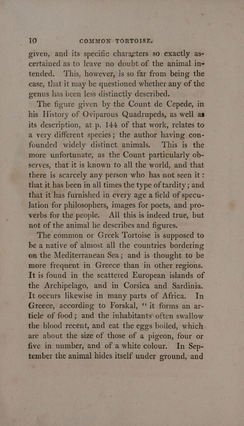 given, and its specific characters so exactly as- certained as to leave no doubt of the animal in- tended. ‘This, however, is so far from being the case, that it may be questioned whether any of the genus has been less distinctly described. The figure given by the Count de Cepede, in his History of Oviparous Quadrupeds, as well as its description, at p. 144 of that work, relates to a very different species; the author having con- founded widely distinct animals. ‘This is the more unfortunate, as the Count particularly ob- serves, that it is known to all the world, and that there is scarcely any person who has not seen it: that it has been in all times the type of tardity ; and that it has furnished in every age a field of specu- lation for philosophers, images for poets, and pro- verbs for the people. All this is indeed true, but not of the animal he describes and figures. The common or Greek Tortoise is supposed to be a native of almost all the countries bordering on the Mediterranean Sea; and is thought to be more frequent in Greece than in other regions. It is found in the scattered European islands of the Archipelago, and in Corsica and Sardinia. It occurs likewise in many parts of Africa. In Greece, according to Forskal, ‘‘ it forms an ar- ticle of food; and the inhabitants often swallow the blood recent, and eat the eges boiled, which are about the size of those of a pigeon, four or five in number, and of a white colour. In Sep- tember the animal hides itself under ground, and