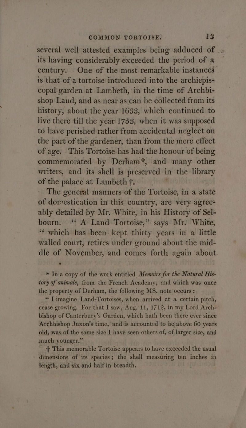 several well attested examples being adduced of _ ; its having considerably exceeded the period of a century. One of the most remarkable instances _ is that of a tortoise introduced into the archiepis- copal garden at Lambeth, in the time of Archbi- shop Laud, and as near as can be collected from its history, about the year 1633, which continued to live there till the year 1753, when it was supposed to have perished rather from accidental neglect on the part of the gardener, than from the mere effect of age. This Tortoise has had the honour of being commemorated by Derham*, and many other writers, and its shell is preserved in the library of the palace at Lambeth f. The general manners of the Tortoise, in a state of domestication in this country, are very agree&gt; ably detailed by Mr. White, in his History of Sel- bourn. ‘* A Land Tortoise,” says Mr. White, ‘¢ which has been: kept thirty years in a little walled court, retires under ground about the mid- dle of November, and comes forth again about. * Tn a copy of the work entitled Memozrs for the Natural His- tory of animals, from the French Academy, and which was once the property of Derham, the following MS. note occurs : ** T imagine Land-Tortoises, when arrived at a certain pitch, cease growing. For that I saw, Aug. 11, 1712, in my Lord Arch- bishop of Canterbury’s Garden, which hath been there ever since Archbishop Juxon’s time, and is accounted to be) above 60 years old, was of the same size I haye seen others of, of larger size, and much younger.” _ + This memorable Tortoise appears to have exceeded the usual dimensions of its species; the shell measuring ten inches in length, and six and half in breadth.
