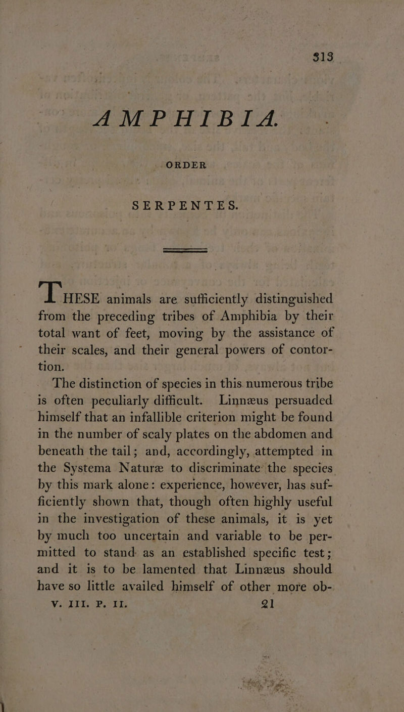 $13 ANPH EB TA. SERPENTES. Turse animals are sufficiently distinguished from the preceding tribes of Amphibia by their total want of feet, moving by the assistance of their scales, and their general powers of contor- tion. The distinction of species in this numerous tribe is often peculiarly difficult. Linnzus persuaded himself that an infallible criterion might be found in the number of scaly plates on the abdomen and beneath the tail; and, accordingly, attempted in the Systema Nature to discriminate’ the species by this mark alone: experience, however, has suf- ficiently shown that, though often highly useful in the investigation of these animals, it is yet by much too uncertain and variable to be per- mitted to stand as an established specific test ; and it is to be lamented that Linnezus should have so little availed himself of other more ob- Viskis Pas tes 21