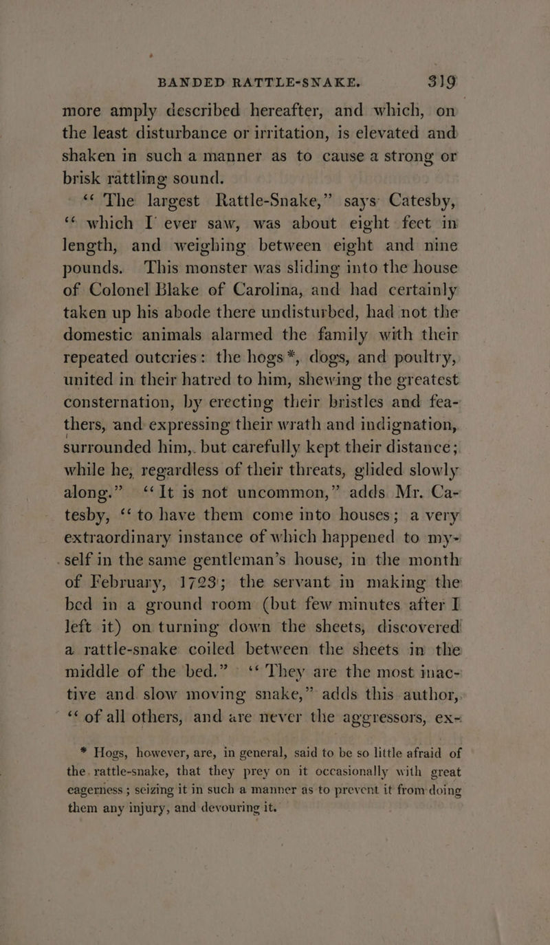 more amply described hereafter, and which, on the least disturbance or irritation, is elevated and shaken in such a manner as to cause a strong or brisk rattling sound. ‘‘ The largest Rattle-Snake,” says Catesby, ‘¢ which I ever saw, was about eight feet in length, and weighing between eight and nine pounds. This monster was sliding into the house of Colonel Blake of Carolina, and had certainly taken up his abode there undisturbed, had not the domestic animals alarmed the family with their repeated outcries: the hogs*, dogs, and poultry, united in their hatred to him, shewing the greatest consternation, by erecting their bristles and fea- thers, and expressing their wrath and indignation, surrounded him,. but carefull y kept their distance; while he, regardless of their threats, glided slowly along.” ‘It is not uncommon,” adds Mr. Ca- tesby, ‘‘ to have them come into houses; a very extraordinary instance of which happened to my- .self in the same gentleman’s house, in the month of February, 1723; the servant in making the bed in a ground room (but few minutes after I left it) on turning down the sheets, discovered a rattle-snake coiled between the sheets in the middle of the bed.” ‘‘ They are the most imac- tive and slow moving snake,” adds this. author,. ‘‘ of all others, and are never the aggressors, ex- * Hogs, however, are, in general, said to be so little afraid of the. rattle-snake, that they prey on it occasionally with great eagerness ; scizing it in such a manner as to prevent it from doing them any injury, and devouring it.