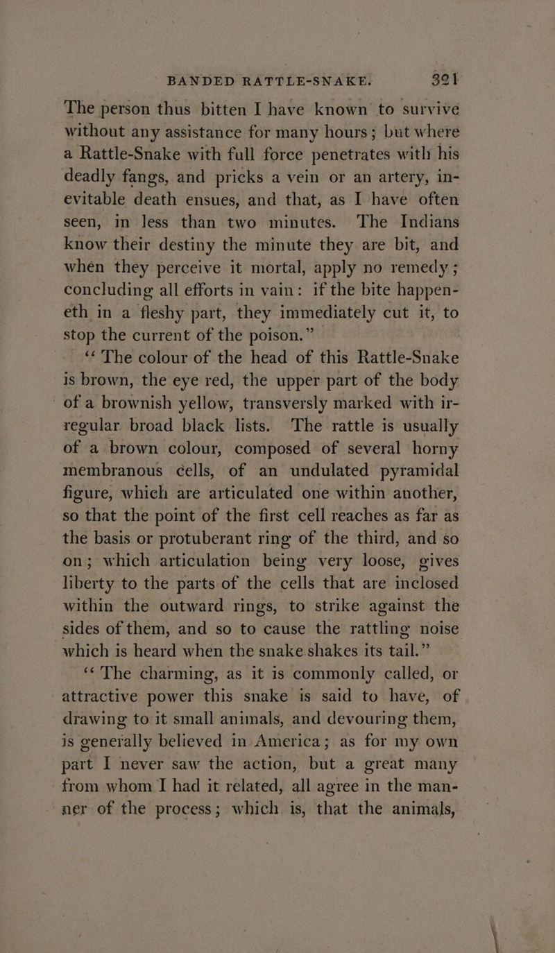The person thus bitten I have known to survive without any assistance for many hours; but where a Rattle-Snake with full force penetrates with his deadly fangs, and pricks a vein or an artery, in- evitable death ensues, and that, as I have often seen, in less than two minutes. The Indians know their destiny the minute they are bit, and when they perceive it mortal, apply no remedy ; concluding all efforts in vain: if the bite happen- eth in a fleshy part, they immediately cut it, to stop the current of the poison.” _“ The colour of the head of this Rattle-Snake is brown, the eye red, the upper part of the body of a brownish yellow, transversly marked with ir- regular broad black lists. The rattle is usually of a brown colour, composed of several horny membranous cells, of an undulated pyramidal figure, which are articulated one within another, so that the point of the first cell reaches as far as the basis or protuberant ring of the third, and so on; which articulation being very loose, gives liberty to the parts of the cells that are inclosed within the outward rings, to strike against the sides of them, and so to cause the rattling noise which is heard when the snake shakes its tail.” ‘‘'The charming, as it is commonly called, or attractive power this snake is said to have, of drawing to it small animals, and devouring them, is generally believed in America; as for my own part I never saw the action, but a great many from whom IT had it related, all agree in the man- ner of the process; which is, that the animals,