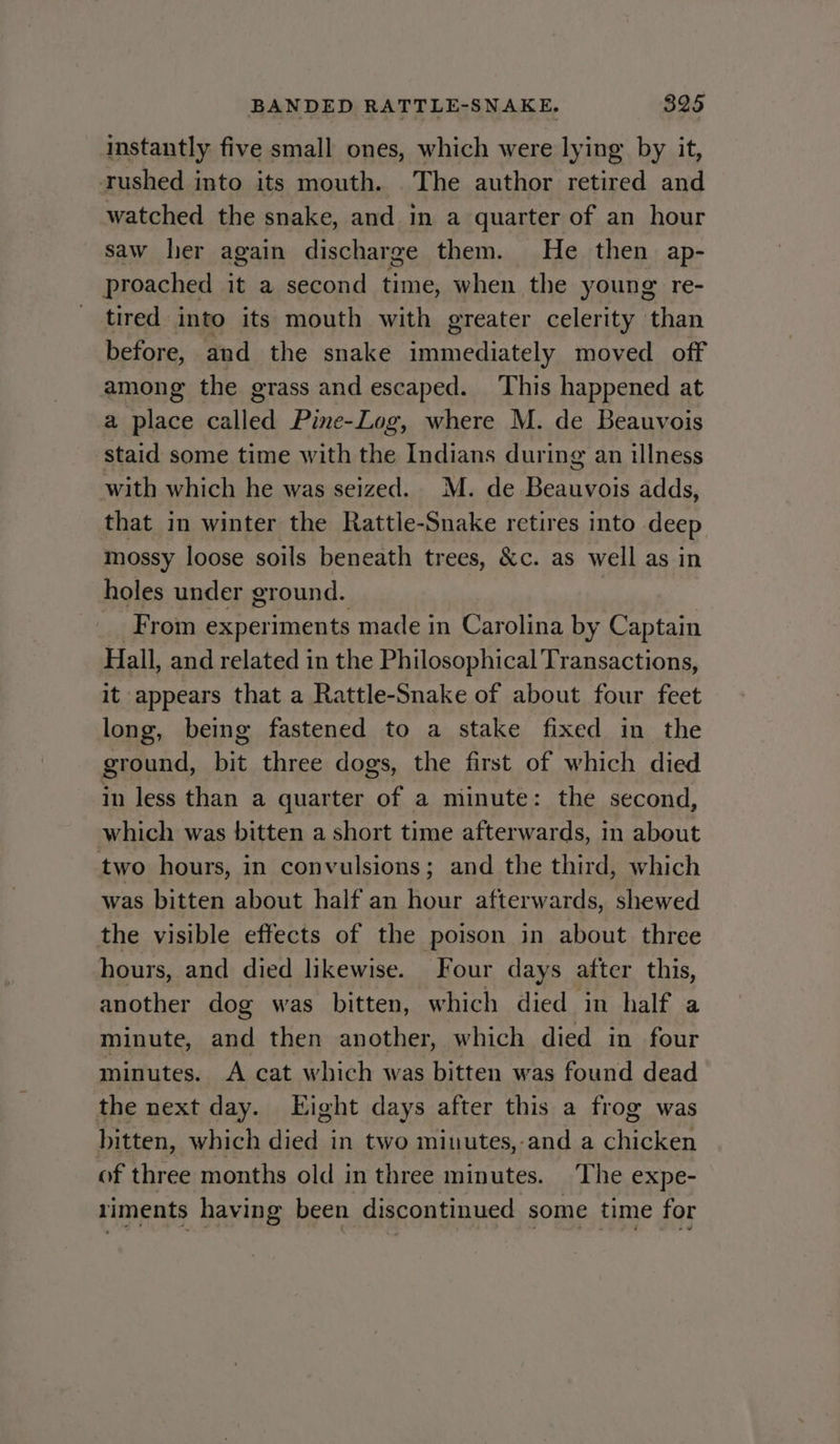 instantly five small ones, which were lying by it, rushed into its mouth. The author retired and watched the snake, and in a quarter of an hour saw her again discharge them. He then ap- proached it a second time, when the young re- tired into its mouth with greater celerity than before, and the snake ef aT moved off among the grass and escaped. This happened at a place called Pine-Log, where M. de Beauvois staid some time with the Indians during an illness with which he was seized. M. de Beauvois adds, that in winter the Rattle-Snake retires into deep mossy loose soils beneath trees, &amp;c. as well as in holes under ground. _ From experiments made in Carolina by Captain Hall, and related in the Philosophical Transactions, it appears that a Rattle-Snake of about four feet long, being fastened to a stake fixed in the ground, bit three dogs, the first of which died in Jess than a quarter of a minute: the second, which was bitten a short time afterwards, in about two hours, in convulsions; and the third, which was bitten about half an hour afterwards, shewed the visible effects of the poison in about three hours, and died likewise. Four days after this, another dog was bitten, which died in half a minute, and then another, which died in four minutes. A cat which was bitten was found dead the next day. Eight days after this a frog was bitten, which died in two minutes,-and a chicken of three months old i in three minutes. The expe- riments having been discontinued some time for