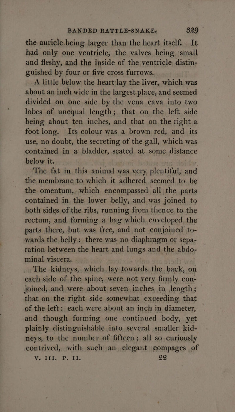 the auricle.being larger than the heart itself. It had only one ventricle, the valves being small and fleshy, and the inside of the ventricle distin- guished by four or five cross furrows.. A little below the heart:lay the liver, which was about an inch wide in the largest place, and seemed divided on one side by the vena cava into two lobes of unequal length; that on the left side being about ten inches, and that on the right a foot long. Its colour was a brown red, and its use, no doubt, the secreting of the gall, which was contained in a bladder, seated at some fistapee below it. The fat in this miinedlc was very lent eld ied the membrane to which it adhered seemed to be the omentum, which encompassed all the. parts contained in the lower belly, and was joined to both sides of the ribs, running from thence. to the rectum, and forming a bag which enveloped the parts there, but was free, and not conjoined to- wards the belly: there was no diaphragm or sepa- ration between the heart and lungs and the abdo- minal viscera. The kidneys, which lay towards the. back, on each side of the spine, were not very firmly con- joined, and were about seven inches m length; that on the right side somewhat exceeding that of the left: each were about an inch in diameter, and though forming one continued body, yet plainly distinguishable into several smaller kid- neys, to the number of fifteen; all so curiously contrived, with such an elegant compages of sy sd roe he 29 allth
