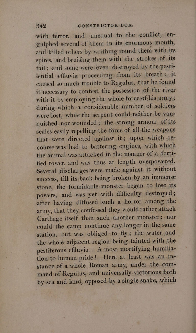 with terror, and unequal to the conflict, en- gulphed several of them in its enormous mouth, nd killed others by writhing round them with its spires, and bruising them with the strokes of its tail; and some were even destroyed by the pesti- lential efiluvia proceeding from ‘its’ breath: it caused so much trouble to Regulus, that he found it necessary to contest the possession of the river with it by employing the whole force of:his army ; during which a considerable number of soldiers were lost, while the serpent could neither be van- quished nor wounded ; the strong armour of its scales easily repelling the force of all the weapons that were directed against it; upon which .re- course was had to battering engines, with which the animal was attacked in the manner of a forti- fied tower, and was thus at length overpowered. Several discharges were made against it without success, till its back being broken by an immense stone, the formidable monster, began to lose its powers, and was yet with difficulty destroyed 5 after having diffused such a horror among the army, that they confessed they would rather attack Carthage itself than such another monster: nor could the camp continue any longer in the same station, but was obliged -to fly ; the water and the whole adjacent region being tainted with the pestiferous effluvia. A most mortifying. humilia- tion to human pride! Here at least was. an.in- stance of a whole Roman army, under the com- mand of Regulus, and universally. victorious both by sea and land, opposed by a single snake, which