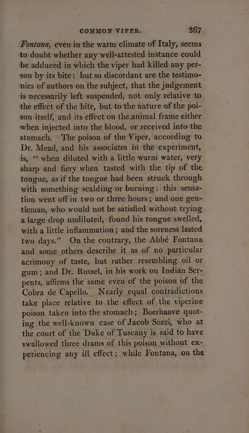 Fontana, even in the warm climate of Italy, seems to doubt whether any well-attested instance could be adduced ‘in which the viper had killed any per- son by its bite: but so discordant are the testimo- nies of authors on the subject, that the judgement is necessarily left suspended, not only relative to the effect of the bite, but to the nature of the poi- son itself, and its effect on the.animal frame either when injected into the blood, or received into the stomach. The poison of the Viper, according to Dr. Mead, and his associates in the experiment, is, ‘‘ when diluted with a little warm water, very sharp and fiery when tasted with the tip of the tongue, as if the tongue had been struck through with something scalding or burning: this sensa- tion went off in two or three hours; and one gen- tleman, who would not be satisfied without trying a large drop undiluted, found his tongue swelled, with a little inflammation; and the soreness ‘lasted two days.” On the contrary, the Abbé Fontana and some others describe it as of no particular acrimony of taste, but rather resembling oil or gum; and Dr. Russel, in his work on nein Ser- pents, affirms the same even of the poison of the Cobra de Capello. Nearly equal contradictions ‘take place relative to the effect of the viperine poison taken into the stomach; Boerhaave quot-. ing the well-known case of Jacob ‘Sozzi, who at the court of the Duke of Tuscany is said to have swallowed three drams of this poison without ex- periencing any ill effect; while Fontana, on the