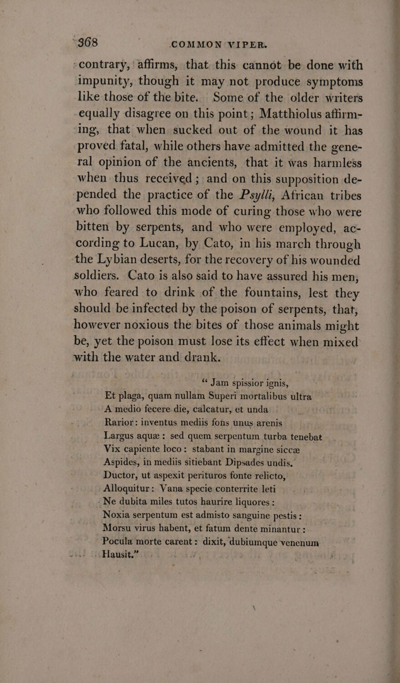 contrary, affirms, that this cannot be done with impunity, though it may not produce symptoms like those of the bite. Some of the older writers equally disagree on this point ; Matthiolus aftirm- ing, that when sucked out of the wound it has proved fatal, while others have admitted the gene- ral opinion of the ancients, that it was harmless when thus received; and on this supposition de- pended the practice of the Psylli, African tribes who followed this mode of curing those who were bitten by serpents, and who were employed, ac- cording to Lucan, by Cato, in his march through the Lybian deserts, for the recovery of his wounded soldiers. Cato is also said to have assured his men, who feared to drink of the fountains, lest they should be infected by the poison of serpents, that, however noxious the bites of those animals might be, yet the poison must lose its effect when mixed with the water and drank. “¢ Jam spissior ignis, Et plaga, quam nullam Superi mortalibus ultra A medio fecere die, calcatur, et unda Rarior: inventus mediis fons unus arenis Largus aque: sed quem serpentum turba tenebat Vix capiente loco: stabant in margine sicce Aspides, in mediis sitiebant Dipsades undis. Ductor, ut aspexit perituros fonte relicto, Alloquitur: Vana specie conterrite leti Ne dubita miles tutos haurire liquores : Noxia serpentum est admisto sanguine pestis: Morsu virus habent, et fatum dente minantur : Pocula morte carent: dixit, dubiumque venenum ..Hausit.”. Lik WY