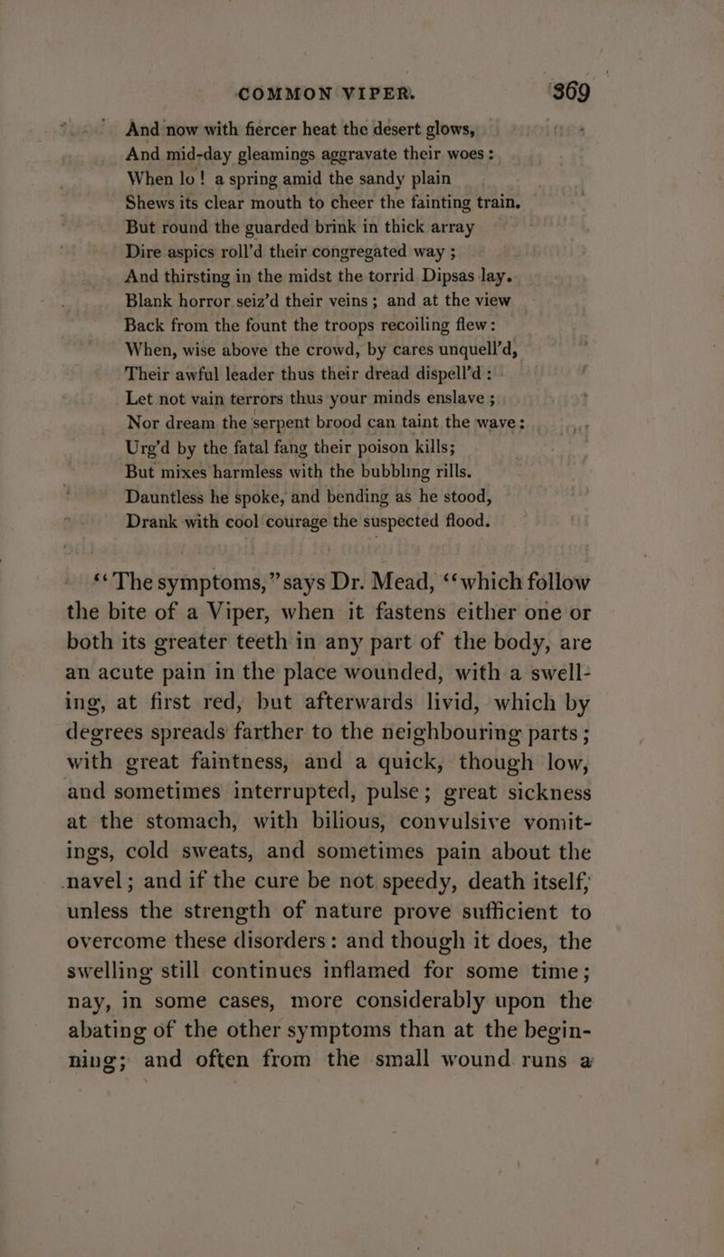 And now with fiercer heat the desert glows, | And mid-day gleamings aggravate their woes : When lo! a spring amid the sandy plain Shews its clear mouth to cheer the fainting train. But round the guarded brink in thick array Dire aspics roll’d their congregated way ; | And thirsting in the midst the torrid Dipsas lay. Blank horror seiz’d their veins ; and at the view Back from the fount the troops recoiling flew: When, wise above the crowd, by cares unquell’d, Their awful leader thus their dread dispell’d : Let not vain terrors thus your minds enslave ; Nor dream the serpent brood can taint the wave; Urg’d by the fatal fang their poison kills; But mixes harmless with the bubbling rills. Dauntless he spoke, and bending as he stood, Drank with cool courage the suspected flood. ‘« The symptoms,” says Dr. Mead, ‘‘which follow the bite of a Viper, when it fastens either one or both its greater teeth in any part of the body, are an acute pain in the place wounded, with a swell- ing, at first red, but afterwards livid, which by degrees spreads farther to the neighbouring parts ; with great faintness, and a quick, though low, and sometimes interrupted, pulse; great sickness at the stomach, with bilious, convulsive vomit- ings, cold sweats, and sometimes pain about the navel; and if the cure be not speedy, death itself; unless the strength of nature prove sufficient to overcome these disorders: and though it does, the swelling still continues inflamed for some time; nay, in some cases, more considerably upon the abating of the other symptoms than at the begin- ning; and often from the small wound runs a