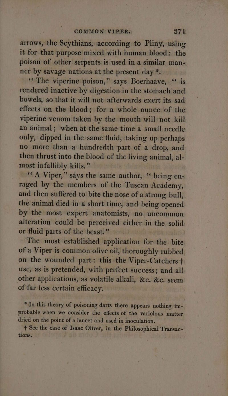 arrows, the Scythians, according to Pliny, using it for that purpose mixed with human blood: the poison of other serpents is used ina similar man- ner by savage nations at inne present day *. ‘« The viperine poison,” says Boerhaave, ‘‘ is rendered inactive by digestion in the stomach and bowels, so that it will not afterwards exert its sad effects on the blood; for a whole ounce of the viperine venom taken by the mouth will not kill an animal; when at the same time a small needle only, dipped in the same fluid, taking up perhaps no more than a hundredth part of a drop, and then thrust into the blood of the living animal, al- most infallibly kills.” ‘* A Viper,” says the same author, “ being en- raged by the members of the Tuscan Academy, and then suffered to bite the nose of a strong bull, the animal died in‘a short time, and being opened by the most expert anatomists, no uncommon alteration could be perceived either in the solid or fluid parts of the beast.” | The most established application for the bite of a Viper is common olive oil, thoroughly rubbed. on the wounded part: this the Viper-Catchers + use, as is pretended, with perfect success; and all other applications, as volatile alkali, &amp;c. &amp;c. seem of far less certain efficacy. “In this theory of poisoning darts there appears nothing im-. probable when we consider the effects of the variolous matter dried on the point of a lancet and used in inoculation. + See the case of Isaac Oliver, in the Philosophical Transac- tions.
