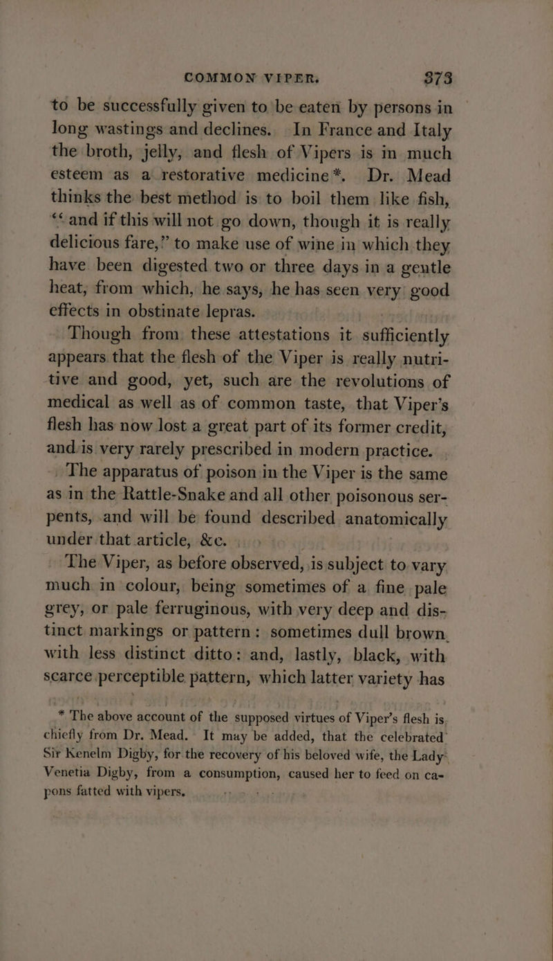 to be successfully given tobe eaten by persons in long wastings and declines. In France and Italy the broth, jelly, and flesh of Vipers is im much esteem as a_restorative medicine*. Dr. Mead ohio the best method is to boil them like fish, ‘&lt; and if this will not go down, though it is really delicious far e,” to make use of wine in which they have been digested two or three days in a gentle heat, from which, he says, he has seen very’ good effects in obstinate lepras. Though from. these attestations it ‘motos appears that the flesh of the Viper is really nutri- tive and good, yet, such are the revolutions of medical as well as of common taste, that Viper’s flesh has now lost a great part of its former credit, and.is very rarely prescribed 1 in modern practice. _ The apparatus of poison in the Viper is the same as in the Rattle-Snake and all other poisonous ser- pents, and will be found described anatomivally, under that article, &amp;c. The Viper, as before observed, is subject to vary much in colour, being sometimes of a fine pale grey, or pale ferruginous, with very deep and dis- tinct markings or pattern: sometimes dull brown. with less distinct ditto: and, lastly, black, with scarce perceptible pattern, which latter variety has * The above account of the supposed virtues of Viper’s flesh is. chiefly from Dr. Mead. It may be added, that the celebrated’ Sir Kenelm Digby, for the recovery of his beloved wife, the Lady* Venetia Digby, from a consumption, caused her to feed on ca- pons fatted with vipers,