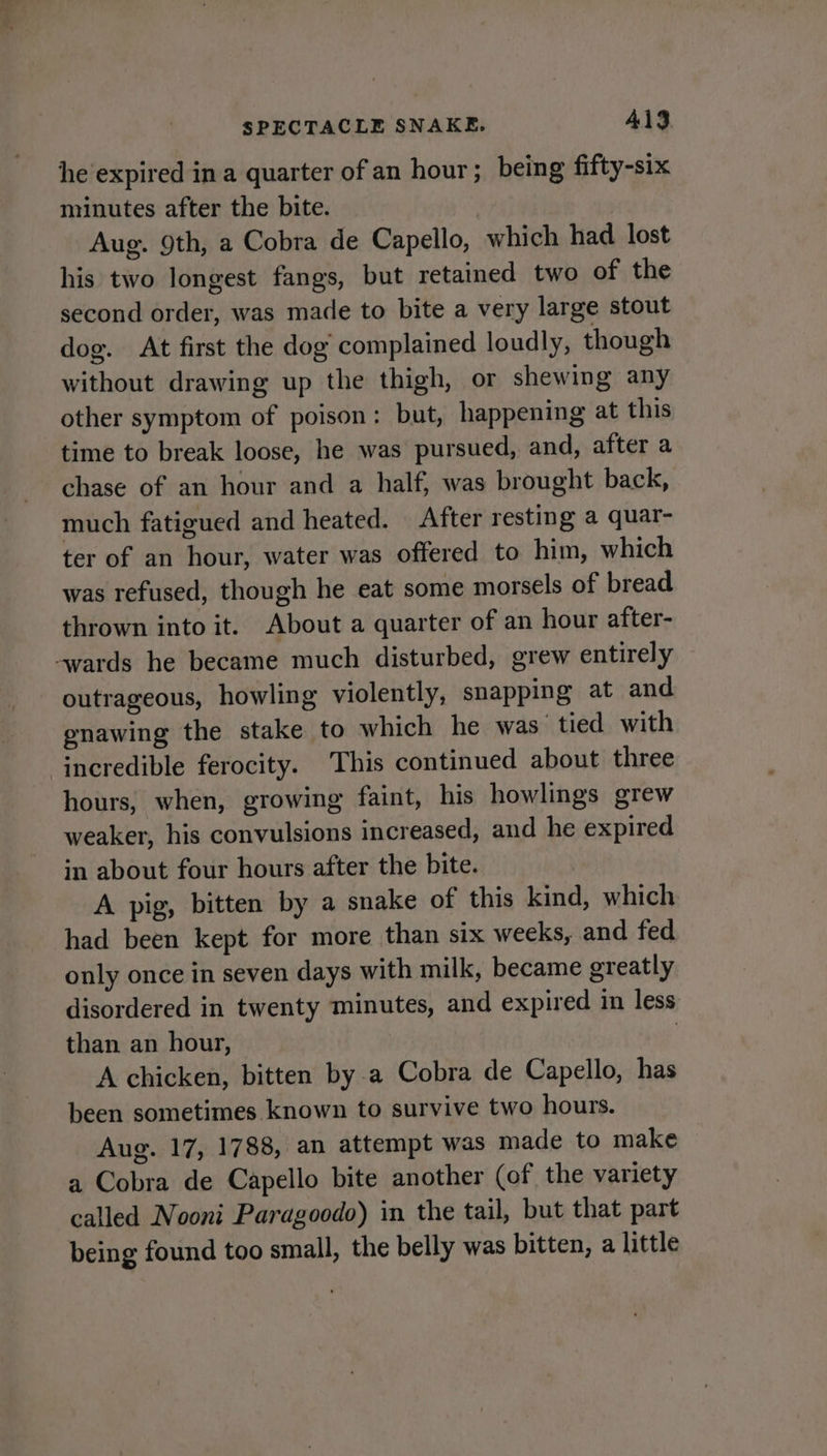 he expired in a quarter of an hour; being fifty-six minutes after the bite. Aug. 9th, a Cobra de Capello, which had lost his two longest fangs, but retained two of the second order, was made to bite a very large stout dog. At first the dog complained loudly, though without drawing up the thigh, or shewing any other symptom of poison: but, happening at this time to break loose, he was pursued, and, after a chase of an hour and a half, was brought back, much fatigued and heated. After resting a quar- ter of an hour, water was offered to him, which was refused, though he eat some morsels of bread thrown into it. About a quarter of an hour after- -wards he became much disturbed, grew entirely outrageous, howling violently, snapping at and enawing the stake to which he was tied with incredible ferocity. This continued about three hours, when, growing faint, his howlings grew weaker, his convulsions increased, and he expired in about four hours after the bite. A pig, bitten by a snake of this kind, which had been kept for more than six weeks, and fed only once in seven days with milk, became greatly disordered in twenty minutes, and expired in less than an hour, | A chicken, bitten by a Cobra de Capello, has been sometimes known to survive two hours. Aug. 17, 1788, an attempt was made to make a Cobra de Capello bite another (of the variety called Nooni Paragoodo) in the tail, but that part being found too small, the belly was bitten, a little