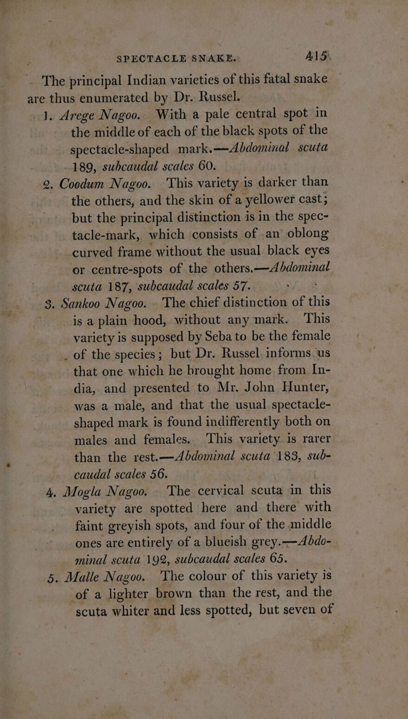 The principal Indian varieties of this fatal snake are thus enumerated by Dr. Russel. 1. Arege Nagoo. With a pale central spot in the middle of each of the black spots of the spectacle-shaped mark.—Abdominal scuta 189, subcaudal scales 60. 2. Coodum Nagoo. This variety is darker than the others, and the skin of a yellower cast; but the principal distinction is in the spec- tacle-mark, which consists of an oblong curved frame without the usual black eyes or centre-spots of the others.—Abdominal scuta 187, subcaudal scales 57. 3. Sankoo Nagoo. The chief distinction of this : is a plain hood, without any mark. This variety is supposed by Seba to be the female of the species; but Dr. Russel. informs us that one which he brought home from In- dia, and presented to Mr. John Hunter, was a male, and that the usual spectacle- shaped mark is found indifferently both on males and females. ‘This variety is rarer than the rest.—Abdominal scuta 183, sub- caudal scales 56. 4. Mogla Nagoo. — The cervical scuta in oF variety are spotted here and there with faint greyish spots, and four of the middle ones are entirely of a blueish grey.-—Abdo- minal scuta 192, subcaudal scales 65. 5. Malle Nagoo. The colour of this variety is of a lighter brown than the rest, and the scuta whiter and less spotted, but seven of