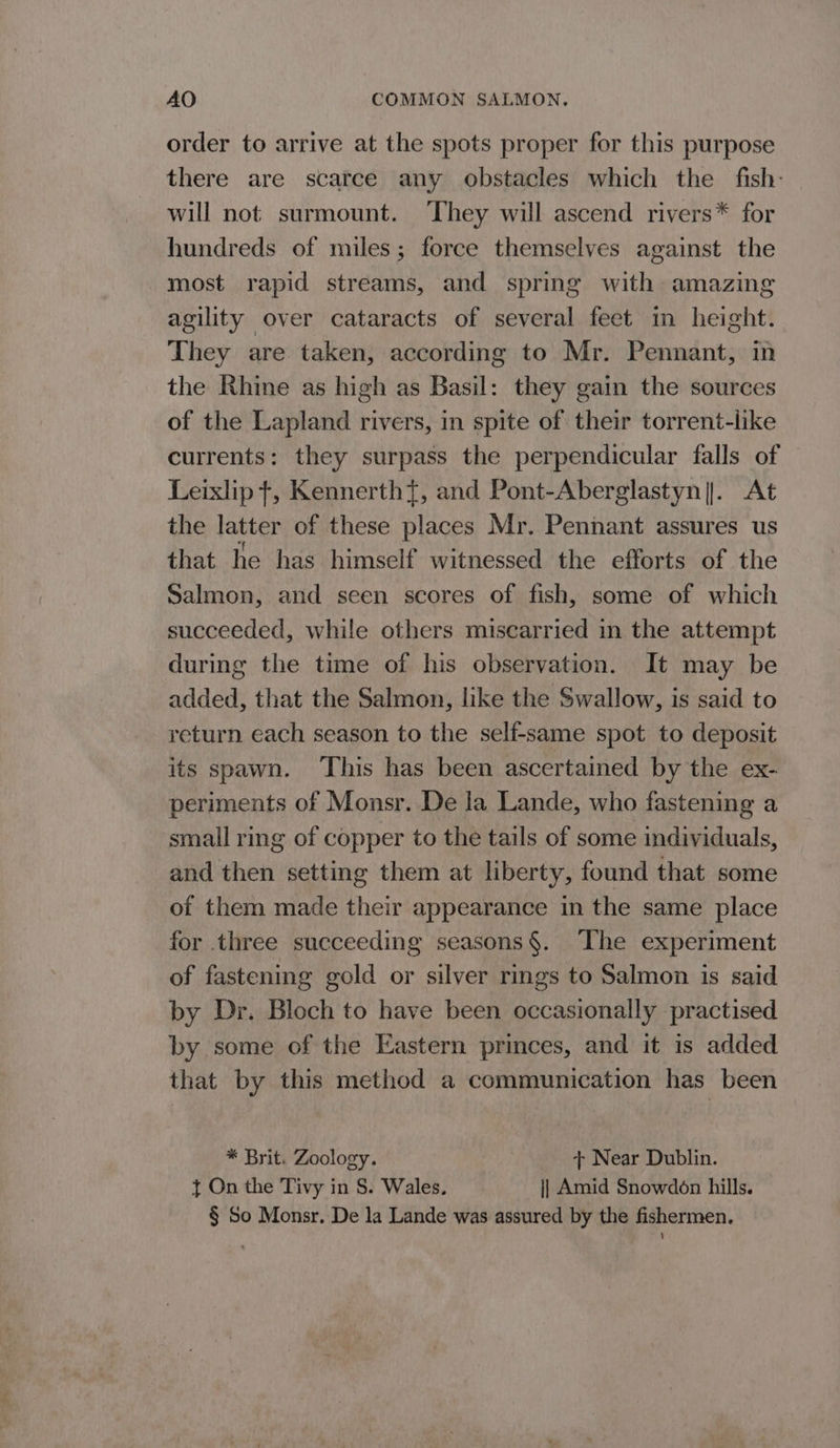 order to arrive at the spots proper for this purpose there are scarce any obstacles which the fish: will not surmount. They will ascend rivers* for hundreds of miles; force themselves against the most rapid streams, and spring with amazing agility over cataracts of several feet in height. They are taken, according to Mr. Pennant, in the Rhine as high as Basil: they gain the sources of the Lapland rivers, in spite of their torrent-like currents: they surpass the perpendicular falls of Leixlip +, Kennerth}, and Pont-Aberglastyn||. At the latter of these places Mr. Pennant assures us that he has himself witnessed the efforts of the Salmon, and seen scores of fish, some of which succeeded, while others miscarried in the attempt during the time of his observation. It may be added, that the Salmon, like the Swallow, is said to return each season to the self-same spot to deposit its spawn. This has been ascertained by the ex- periments of Monsr. De la Lande, who fastening a small ring of copper to the tails of some individuals, and then setting them at liberty, found that some of them made their appearance in the same place for three succeeding seasons§. The experiment of fastening gold or silver rings to Salmon is said by Dr. Bloch to have been occasionally practised by some of the Eastern princes, and it is added that by this method a communication has been * Brit. Zoology. + Near Dublin. { On the Tivy in S. Wales. i} Amid Snowdon hills. § So Monsr, De la Lande was assured by the fishermen.