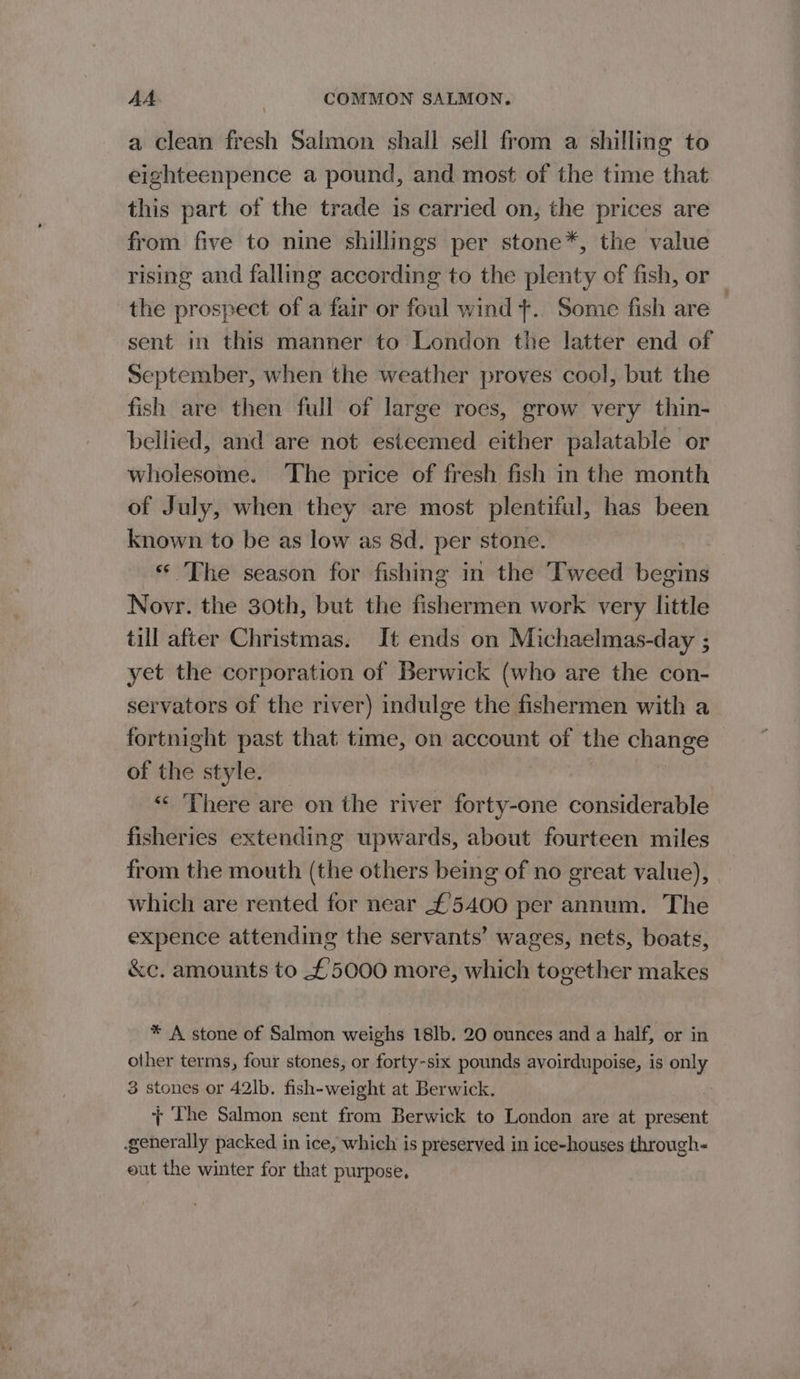 a clean fresh Salmon shall sell from a shilling to eighteenpence a pound, and most of the time that this part of the trade is carried on, the prices are from five to nine shillings per stone*, the value rising and falling according to the plenty of fish, or the prospect of a fair or foul wind ¢.. Some fish are | sent in this manner to London the latter end of September, when the weather proves cool, but the fish are then full of large roes, grow very thin- bellied, and are not esteemed either palatable or wholesome. ‘The price of fresh fish in the month of July, when they are most plentiful, has been known to be as low as 8d. per stone. ‘© The season for fishing in the Tweed begins Novr. the 30th, but the fishermen work very little till after Christmas. It ends on Michaelmas-day ; yet the corporation of Berwick (who are the con- servators of the river) indulge the fishermen with a fortnight past that time, on account of the change of the style. “© ‘There are on the river forty-one considerable fisheries extending upwards, about fourteen miles from the mouth (the others being of no great value), which are rented for near £'5400 per annum. The expence attending the servants’ wages, nets, boats, &amp;c. amounts to £5000 more, which together makes * A stone of Salmon weighs 18lb. 20 ounces and a half, or in other terms, four stones, or forty-six pounds avoirdupoise, is only 3 stones or 42lb. fish-weight at Berwick. + The Salmon sent from Berwick to London are at present generally packed in ice, which is preseryed in ice-houses through- eut the winter for that purpose,