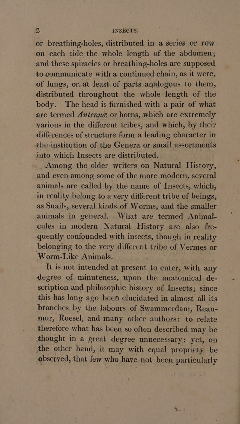 or breathing-holes, distributed in a series or row on each side the whole length of the abdomen; and these spiracles or breathing-holes are supposed to communicate with a continued chain, as it were, of lungs, or. at least. of parts analogous to them, distributed throughout the whole length of the body. The head is furnished with a pair of what are termed Antenne or horns, which are extremely various in the different tribes, and which, by their differences of structure form a leading character in -the-institution of the Genera or small assortments into which Insects are distributed. . _ Among the older writers on Natural History, and even among some of the more modern, several animals are called by the name of Insects, which, in reality belong to a very different tribe of beings, as Snails, several kinds.of Worms, and the smaller animals in general. . What are termed Animal- cules in modern Natural History are also fre- quently confounded with insects, though in reality belonging to the very different tribe of Vermes or Worm-Like Animals. It is not intended at present to enter, with any degree of minuteness, upon the anatomical de- scription and philosophic history of Insects; since this has long ago been elucidated in almost all its branches by the labours of Swammerdam, Reau- mur, Roesel, and many other authors: to relate therefore what has been so often described may be thought in a great degree unnecessary: yet, on the other hand, it may with equal propriety be observed, that few who have not been particularly