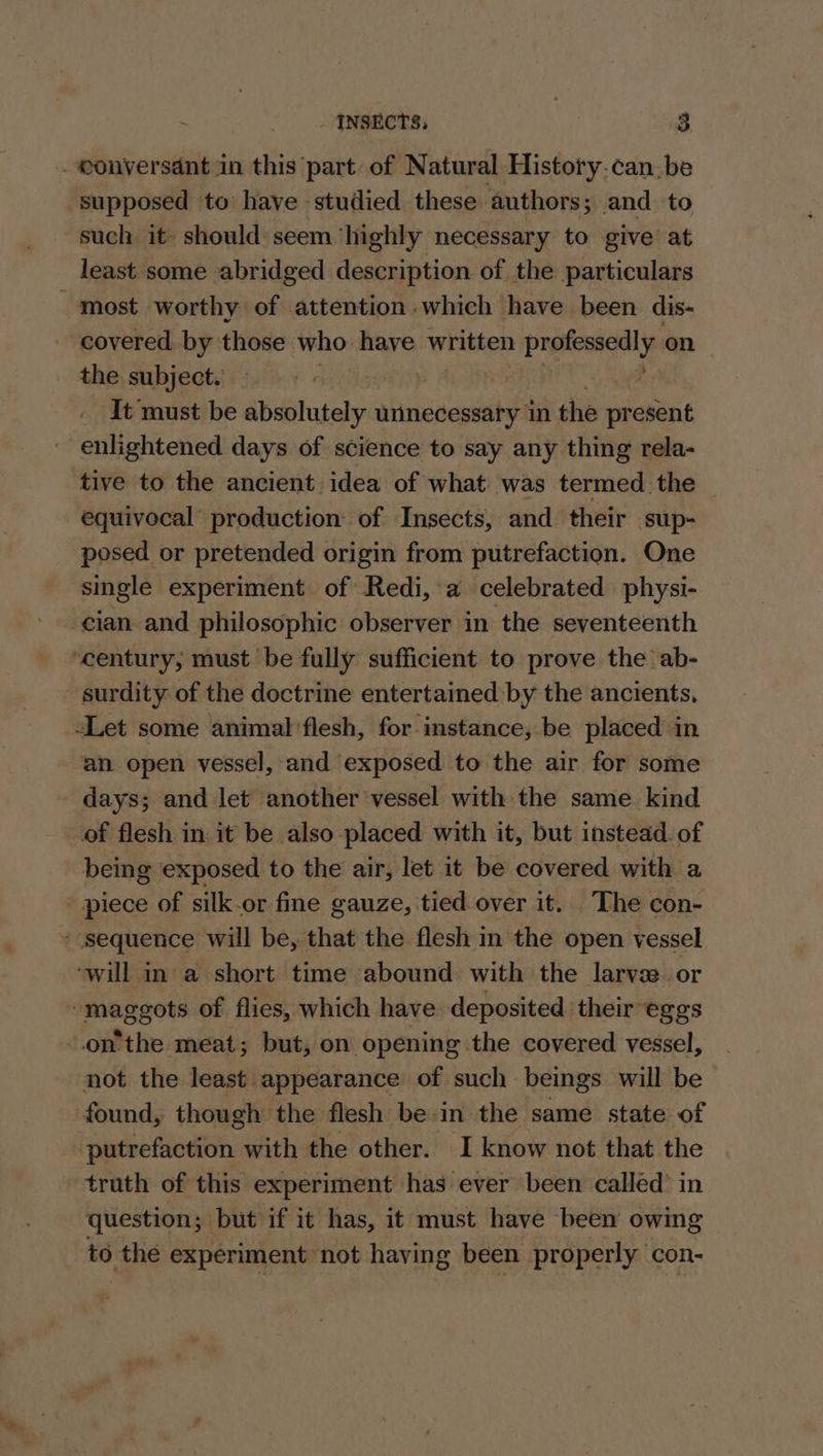 . conversant in this part of Natural History.can.be supposed to have studied these authors; . and ‘to such it. should: seem ‘highly necessary to give at least some abridged description of the particulars - most worthy of attention which have been dis- covered by those who have written professedly_ on the, subjects)... 5 60. | ; It must be absolutely unnecessary in the present enlightened days of science to say any thing rela- tive to the ancient: idea of what was termed the _ equivocal production of Insects, and their sup- posed or pretended origin from putrefaction. One single experiment of Redi, a celebrated physi- cian and philosophic observer in the seventeenth ‘century, must be fully sufficient to prove the ab- - surdity of the doctrine entertained by the ancients, -Let some animal flesh, for instance, be placed in an open vessel, and exposed to the air for some days; and let another vessel with the same kind of flesh in it be also placed with it, but instead. of being exposed to the air, let it be covered with a piece of silk-or fine gauze, tied over it. The con- » sequence will be, that the flesh in the open vessel ‘will in a short time abound with the larvse or maggots of flies, which have deposited their eggs onthe meat; but, on opening the covered vessel, not the least appearance of such beings will be found, though the flesh bein the same state of -putrefaction with the other. I know not that the trath of this experiment has ever been called’ in question; but if it has, it must have been owing to the experiment not having been properly con-