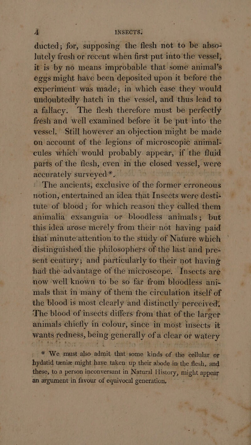 ducted; for, supposing the flesh not to be abso lutely fresh or recent when first put into the vessel; it is by no means improbable that some animal’s eggs might have been deposited upon it before the experiment was made; in which case they would undoubtedly hatch in the vessel, and thus lead to a fallacy. The flesh therefore must be perfectly frésh and well examined before it be put into the vessel. Still however an objection might be made on account of the legions of microscopic animal- cules which would probably appear, if the fluid parts of the flesh, even in the closed vessel, were accurately surveyed*.. | The ancients; exclusive of the foreiek; erroneous notion, entertained an idea that Insects were desti= tute of blood; for which reason they called them animalia’ exsanguia or bloodless animals; but this idea arose merely from their not having paid that minute‘attention to the study of Nature which distinguished the philosophers ofthe last and pre sent century; and particularly to their not having now ‘well known to be so far from bloodless anit mals that in many of them the circulation itself of the blood is most clearly and distinctly perceived. The blood of insects differs from that of the larger wants redness, being generally of a clear or watery . * We, must also admit that some kinds of the cellular or hydatid teenie might have taken: up their abode im the flesh, and these, to a person inconversant in Natural History, might appear an argument in favour of equivocal generation, em