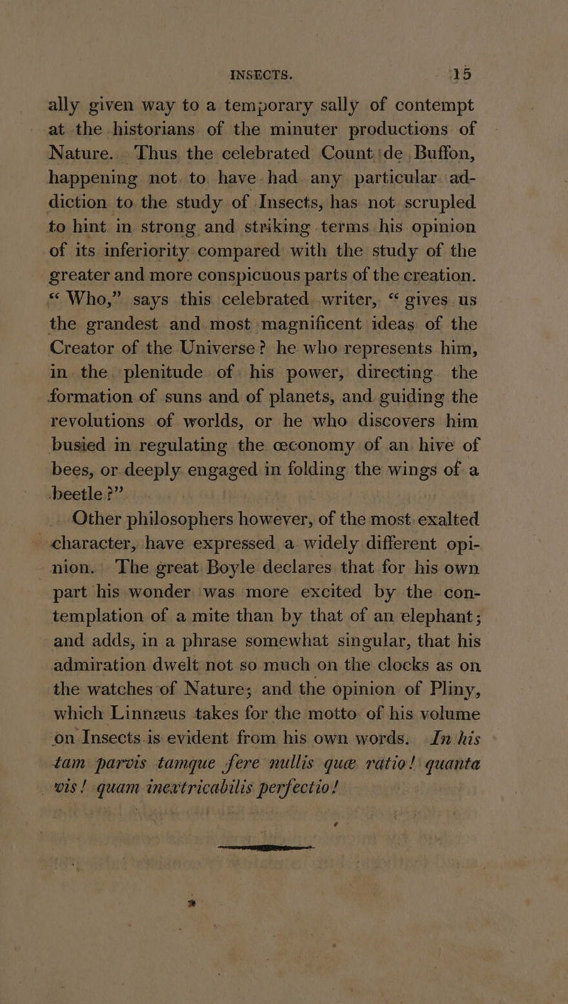 ally given way to a temporary sally of contempt at the historians of the minuter productions of Nature. Thus the celebrated Count de Buffon, happening not. to. have. had. any particular. ad- diction to the study of Insects, has not scrupled to hint in strong and striking terms his opinion of its inferiority compared with the study of the greater and more conspicuous parts of the creation. «“ Who,” says this celebrated writer, “ gives. us the grandest and most magnificent ideas of the Creator of the Universe? he who represents him, in. the. plenitude of: his power, directing the formation of suns and of planets, and guiding the revolutions of worlds, or he who discovers him busied in regulating the ceconomy of an hive of bees, or. deeply. engaged in folding the wings of a beetle?” _ Other philosophers however, of the most. exalted «character, have expressed a widely different opi- -nion. The great Boyle declares that for his own part his wonder was more excited by the con- templation of a mite than by that of an elephant; and adds, in a phrase somewhat singular, that his admiration dwelt not so much on the clocks as on the watches of Nature; and the opinion of Pliny, which Linnzeus takes for the motto of his volume on Insects.is evident from his own words. In his tam parvis tamque fere nullis que ratio! quanta ois! quam inextricabilis perfectio! ¢-
