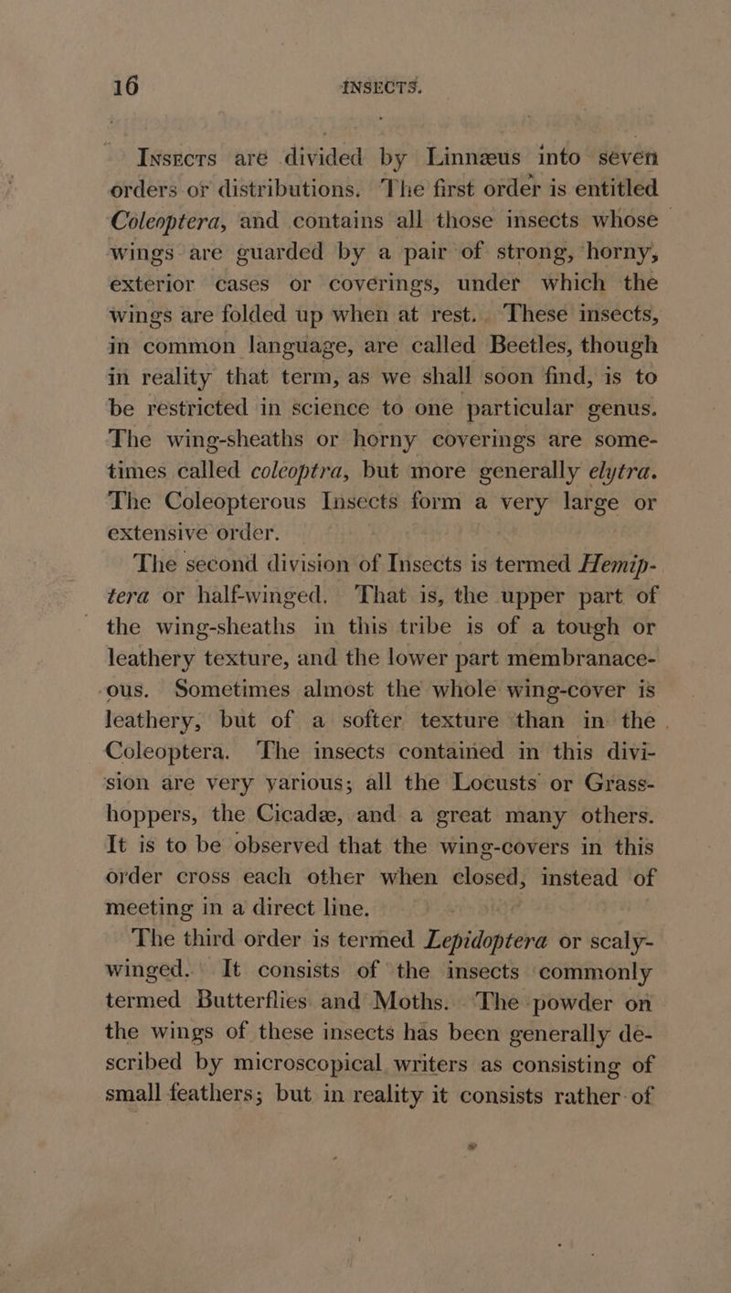 Insects aré divided by Linnzeus into seven orders or distributions. The first order is entitled Coleoptera, and contains all those insects whose — wings are guarded by a pair of strong, horny, exterior cases or coverings, under which the wings are folded up when at rest.. These insects, in common language, are called Beetles, though in reality that term, as we shall soon find, is to be restricted in science to one particular genus. The wing-sheaths or horny coverings are some- times called coleoptra, but more generally elytra. The Coleopterous Insects form a very large or extensive order. The second division of Insects is termed Hemip- tera or half-winged. That is, the upper part of the wing-sheaths in this tribe is of a tough or leathery texture, and the lower part membranace- ‘ous. Sometimes almost the whole wing-cover is leathery, but of a softer texture than in the . Coleoptera. ‘The insects contained in this divi- sion are very yarious; all the Locusts or Grass- hoppers, the Cicadz, and a great many others. It is to be observed that the wing-covers in this order cross each other when closed; instead of meeting in a direct line. The third order is termed Tefildoptra or sess winged. It consists of the insects ‘commonly termed Butterflies and Moths. ‘The powder on the wings of these insects has been generally de- scribed by microscopical. writers as consisting of small feathers; but in reality it consists rather: of »