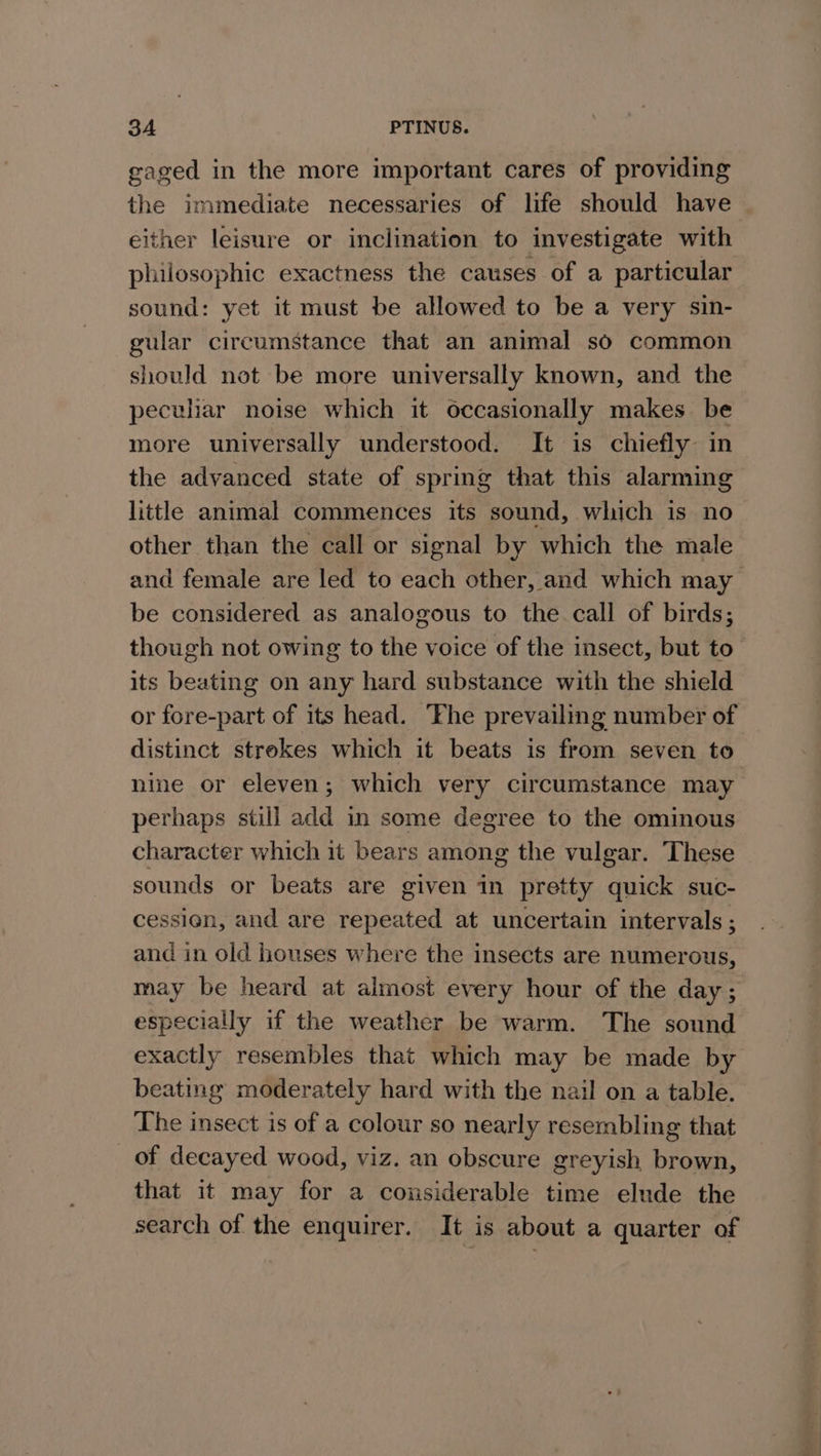 gaged in the more important cares of providing the immediate necessaries of life should have either leisure or inclination to investigate with philosophic exactness the causes of a particular sound: yet it must be allowed to be a very sin- gular circumstance that an animal so common should not be more universally known, and the peculiar noise which it occasionally makes. be more universally understood. It is chiefly in the advanced state of spring that this alarming little animal commences its sound, which is no- other than the call or signal by which the male and female are led to each other, and which may be considered as analogous to the call of birds; though not owing to the voice of the insect, but to its beating on any hard substance with the shield or fore-part of its head. ‘he prevailing number of distinct strekes which it beats is from seven to nine or eleven; which very circumstance may perhaps still add in some degree to the ominous character which it bears among the vulgar. These sounds or beats are given in pretty quick suc- cession, and are repeated at uncertain intervals ; and in old houses where the insects are numerous, may be heard at almost every hour of the day; especially if the weather be warm. The sound exactly resembles that which may be made by beating moderately hard with the nail on a table. The insect is of a colour so nearly resembling that of decayed wood, viz. an obscure greyish brown, that it may for a considerable time elude the search of the enquirer. It is about a quarter of