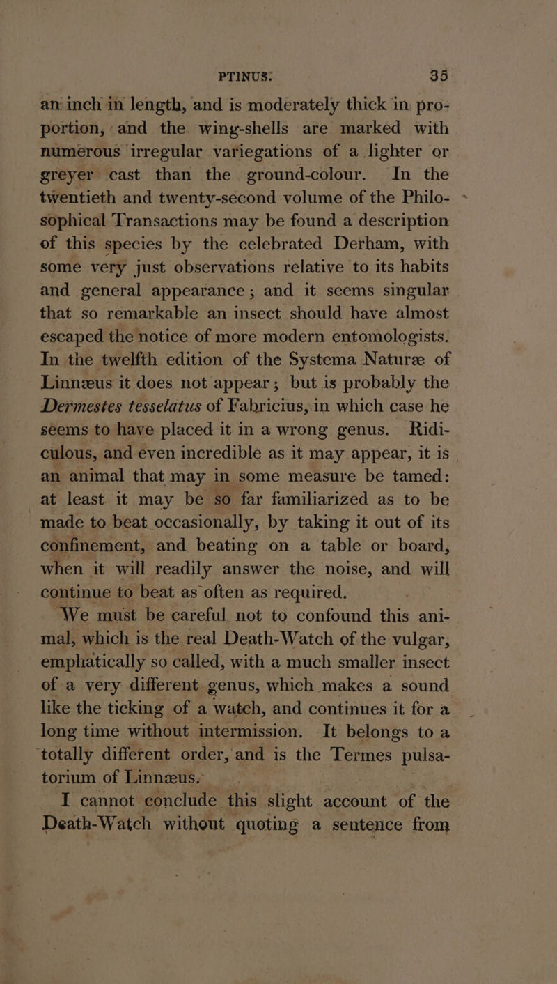 an inch in length, and is moderately thick in: pro- portion, and the wing-shells are marked with numerous irregular variegations of a lighter or greyer cast than the ground-colour. In the twentieth and twenty-second volume of the Philo- sophical Transactions may be found a description of this species by the celebrated Derham, with some very just observations relative to its habits and general appearance; and it seems singular that so remarkable an insect should have almost escaped the notice of more modern entomologists. In the twelfth edition of the Systema Nature of Linnzus it does not appear; but is probably the Dermestes tesselatus of Fabricius, in which case he seems to have placed it in a wrong genus. Ridi- culous, and even incredible as it may appear, it is - an animal that may in some measure be tamed: at least it may be so far familiarized as to be made to beat occasionally, by taking it out of its confinement, and beating on a table or board, when it will readily answer the noise, and will continue to beat as often as required. ‘We must be careful not to confound this ani- mal, which is the real Death-Watch of the vulgar, emphatically so called, with a much smaller insect of a very different genus, which makes a sound like the ticking of a watch, and continues it for a long time without intermission. It belongs to a ‘totally different order, and is the Termes pulsa- torium of Linnzeus. I cannot conclude. this slight account of the Death-Watch without quoting a sentence from