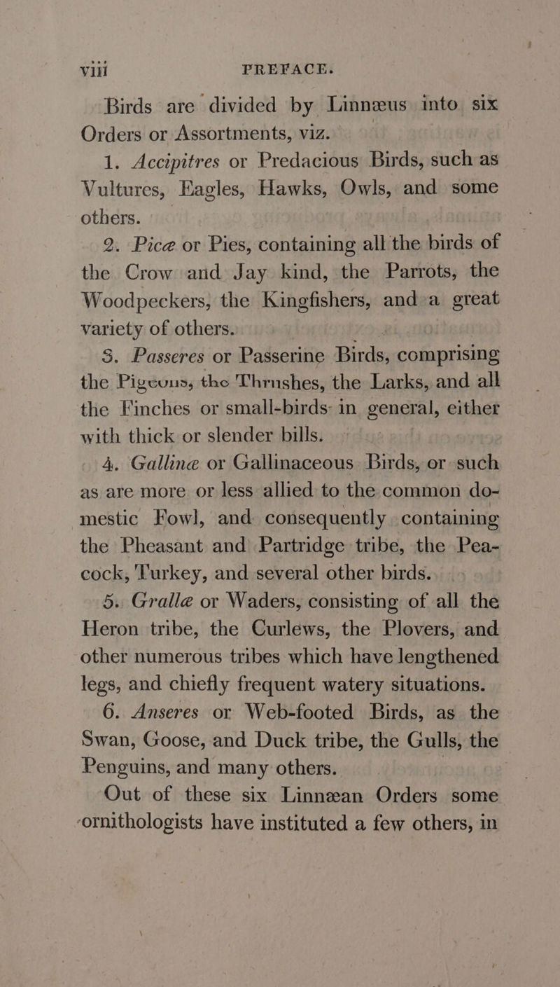 Birds are divided by Linnzus into six Orders or Assortments, viz. | 1. Accipitres or Predacious Birds, such as Vultures, Eagles, Hawks, Owls, and some others. — 2. Pice or Pies, containing all the birds of the Crow and Jay kind, the Parrots, the Woodpeckers, the Kingfishers, and»a great var a of others. | . Passeres or Passerine Dice comprising as Pindons, the Thrushes, the Larks, and all the Finches or small-birds: in general, either with thick or slender bills. 4. Galline or Gallinaceous Birds, or such as are more or less allied to the common do- mestic Fowl, and consequently containing the Pheasant and Partridge tribe, the Pea- cock, Turkey, and several other birds. 5. Gralle or Waders, consisting of all the Heron tribe, the Curlews, the Plovers, and other numerous tribes which have lengthened legs, and chiefly frequent watery situations. 6. Anseres or Web-footed Birds, as the Swan, Goose, and Duck tribe, the Gulls, the Penguins, and many others. : Out of these six Linnean Orders some ornithologists have instituted a few others, in