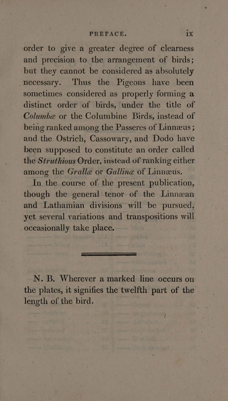 order to give a greater degree of clearness and precision to the arrangement of birds; but they cannot be considered as absolutely necessary. Thus the Pigeons have been sometimes considered as properly forming a distinct order of birds, under the title of Columbe or the Columbine Birds, instead of being ranked among the Passeres of Linnzeus ; and the Ostrich, Cassowary, and Dodo have been supposed to constitute an order called the Struthious Order, instead of ranking either among the Gralle or Galline of Linneus. In the course of, the present publication, though the general tenor of the Linnean and Lathamian divisions will be pursued, yet several variations and transpositions will occasionally take place. a me ei EE ER ES N.-B, Wherever a marked line, occurs on the plates, it signifies the twelfth part of the length of the bird. —