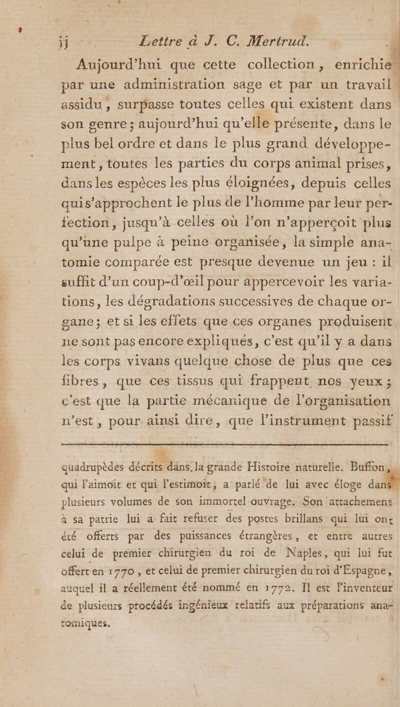 Aujourd’hui que cette collection, enrichiel par une administration sage et par un travail. assidu , surpasse toutes celles qui existent dans son genre ; aujourd’hui qu’elle présente, dans le plus bel ordre et dans le plus grand développe- ment, toutes les parties du corps animal prises, dans les espèces les plus éloignées, depuis celles quis’approchent le plus de l’homme par leur per- fection, jusqu’à celles où l’on n’apperçoit plus qu’une pulpe à peine organisée, la simple ana- tomie comparée est presque devenue un jeu: il suffit d’un coup-d’œil pour appercevoir les varia- tions, les dégradations successives de chaque or- gane; et si les effets que ces organes produisent. ne sont pas encore expliqués, c’est qu’il y a dans les corps vivans quelque chose de plus que ces fibres, que ces tissus qui frappent nos yeux; c'est que la partie mécanique de l’organisation n’est, pour ainsi dire, que l'instrument passif quadrupèdes décrits däns. la grande Histoire naturelle. Buffon. qui l'aimoit et qui l'estimoit, a parlé de lui avec éloge | plusieurs volumes de son immortel ouvrage. Son attachement. sa patrie lui a fait refuser des postes brillans: qui lui ont Le offerts par des puissances étrangères, et entre autres celui de premier chirurgien du roi de Naplés, qui lui fut offert en 1770 , et celui de premier chirurgien du roi d'Espagne, auquel il a réellement été nommé en 1772. Il est l'inventeur de plusieurs procédés ingénieux relatifs aux préparations ana“ tomiques. | |