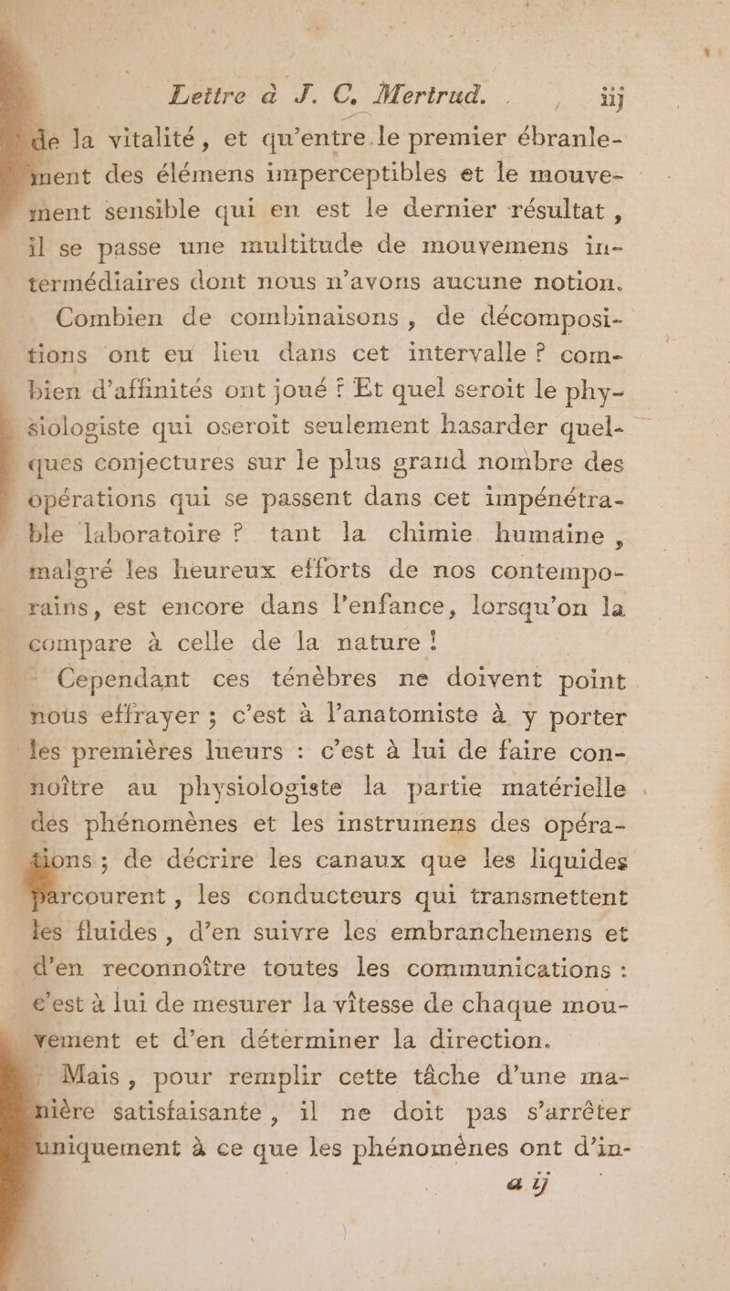 * Leitre à J. C. Mertrud. ; A + de la vitalité, et qu’entre.le premier ébranle- nent des élémens imperceptibles et le mouve- ment sensible qui en est le dernier résultat, il se passe une multitude de mouvemens in- termédiaires dont nous n'avons aucune notion. tions ont eu lieu dans cet intervalle ? com- bien d’affhinités ont joué ? Et quel seroït le phy- | ques conjectures sur le plus grand nombre des opérations qui se passent dans cet impénétra- ble laboratoire ? tant la chimie humaine, maloré les heureux efforts de nos contempo- compare à celle de la nature! Re Cependant ces ténèbres ne doivent point ._ nous effrayer ; c’est à l’anatomiste à y porter - les premières lueurs : c’est à lui de faire con- noître au physiologiste la partie matérielle | des phénomènes et les instrumens des opéra- _Parcourent , les conducteurs qui transmettent les fluides, d’en suivre les embranchemens et _ d’en reconnoître toutes les communications : c’est à lui de mesurer la vitesse de chaque mou- mvement et d’en déterminer la direction. » Mais , pour remplir cette tâche d’une ma- ière Satisfaisante , il ne doit pas s'arrêter iniquement à ce que les phénomènes ont d’in- a ÿ