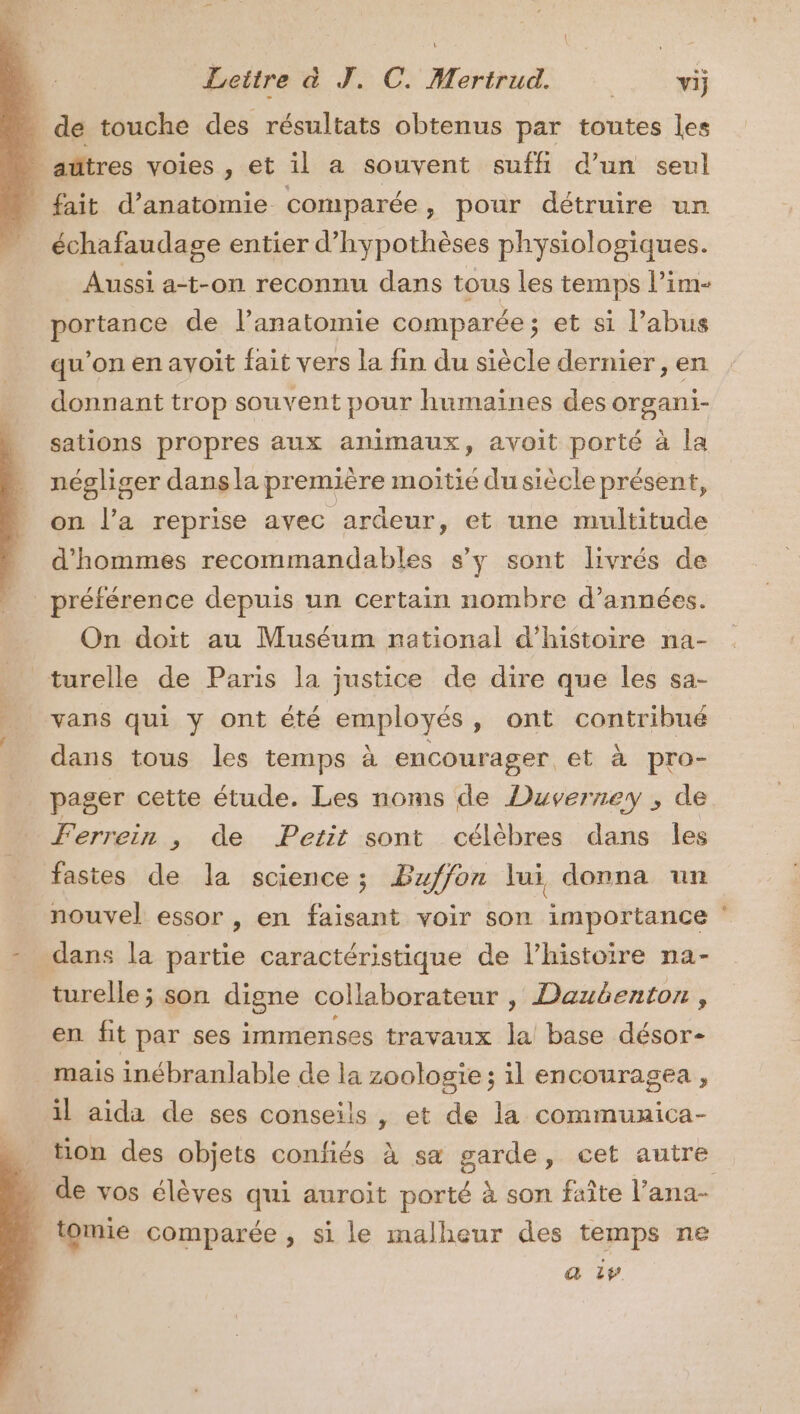 _ de touche des résultats obtenus par toutes les _añtres voies , et il a souvent suffi d’un seul _ fait d'anatomie comparée, pour détruire un échafaudage entier d’hypothèses physiologiques. Aussi a-t-on reconnu dans tous les temps l’im- portance de l'anatomie comparée; et si l’abus qu'on en avoit fait vers la fin du siècle dernier, en donnant trop souvent pour humaines des organi- sations propres aux animaux, avoit porté à la négliger dans la première moitié du siècle présent, on l’a reprise avec ardeur, et une multitude d'hommes recommandables s’y sont livrés de préférence depuis un certain nombre d'années. On doit au Muséum national d'histoire na- turelle de Paris la justice de dire que les sa- vans qui y ont été employés, ont contribué dans tous les temps à encourager et à pro- pager cette étude. Les noms de Duverney , de Ferrein , de Petit sont célèbres dans les fastes de la science; Bzffon lui donna un nouvel essor , en faisant voir son importance dans la partie caractéristique de l’histoire na- turelle ; son digne collaborateur , Daubenton, en fit par ses immenses travaux la base désor- mais inébranlable de la zoologie; il encouragea , il aida de ses conseils , et de la communica- tion des objets confiés à sa garde, cet autre tomie comparée , si le malheur des temps ne a 1 e