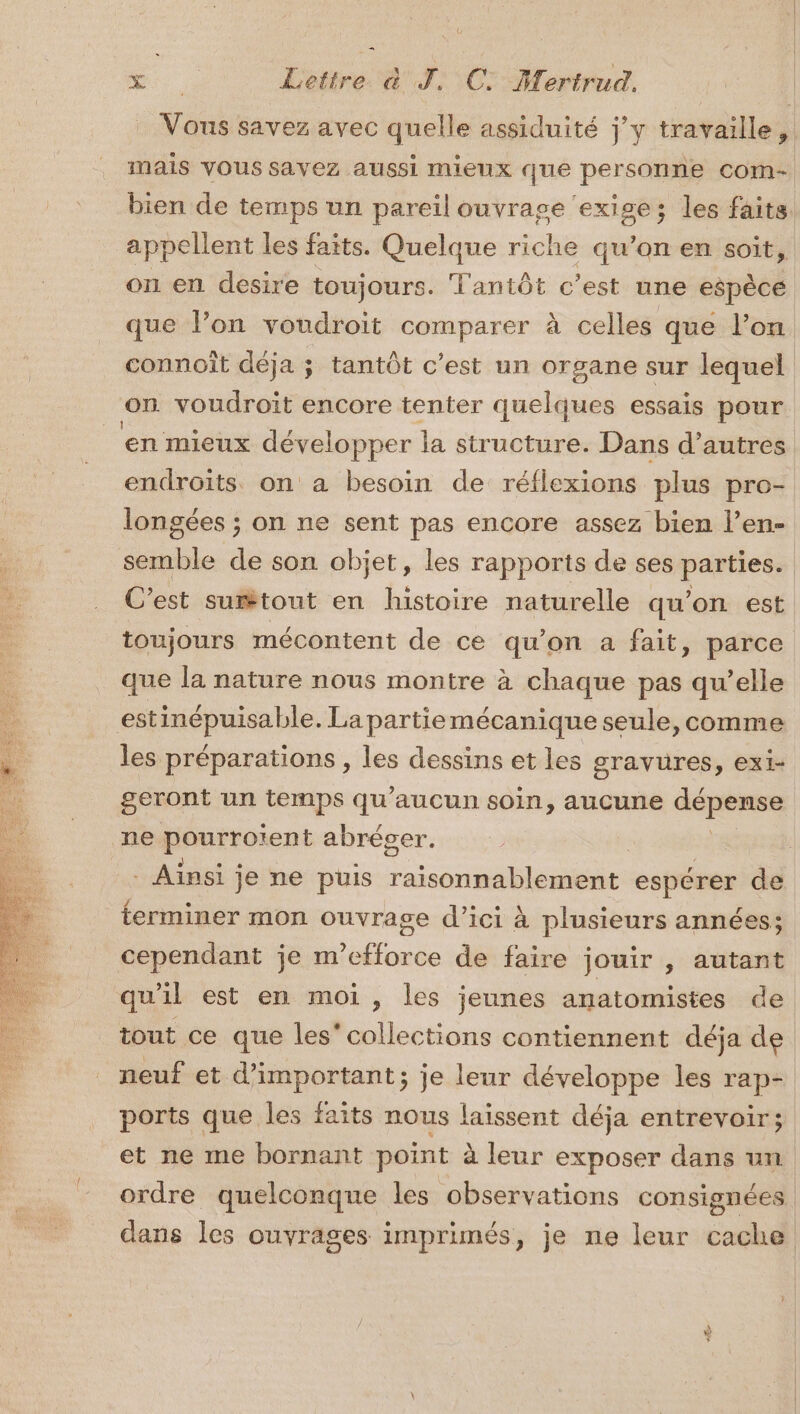 Vous savez avec quelle assiduité jy travaille, mais VOUS savez aussi mieux que personne com- bien de temps un pareil ouvrage ‘exige; les faits appellent les faits. Quelque riche qu’on en soit, on en desire toujours. Tantôt c’est une espèce que l’on voudroit comparer à celles que l’on connoît déja ; tantôt c’est un organe sur lequel on voudroit encore tenter quelques essais pour en mieux développer la structure. Dans d’autres endroits on a besoin de réflexions plus pro- longées ; on ne sent pas encore assez bien l’en- ue de son objet, les rapports de ses pantiees C’est surtout en histoire naturelle qu'on est toujours mécontent de ce qu'on a fait, parce que la nature nous montre à chaque pas qu’elle estinépuisable. La partie mécanique seule, comme les préparations , les dessins et les gravures, exi- geront un temps qu'aucun soin, aucune pe ne pourroïent abrécer. 5 . Ainsi je ne puis raisonnablement espérer de terminer mon ouvrage d'ici à plusieurs années; cependant je m’efforce de faire jouir , autant qu'il est en moi, les jeunes anatomistes de tout ce que les’ collections contiennent déja de neuf et d’important; je leur développe les rap- ports que les faits nous laissent déja entrevoir; et ne me bornant point à leur exposer dans un ordre quelconque les observations consignées dans les ouvrages imprimés, je ne leur cache w cs