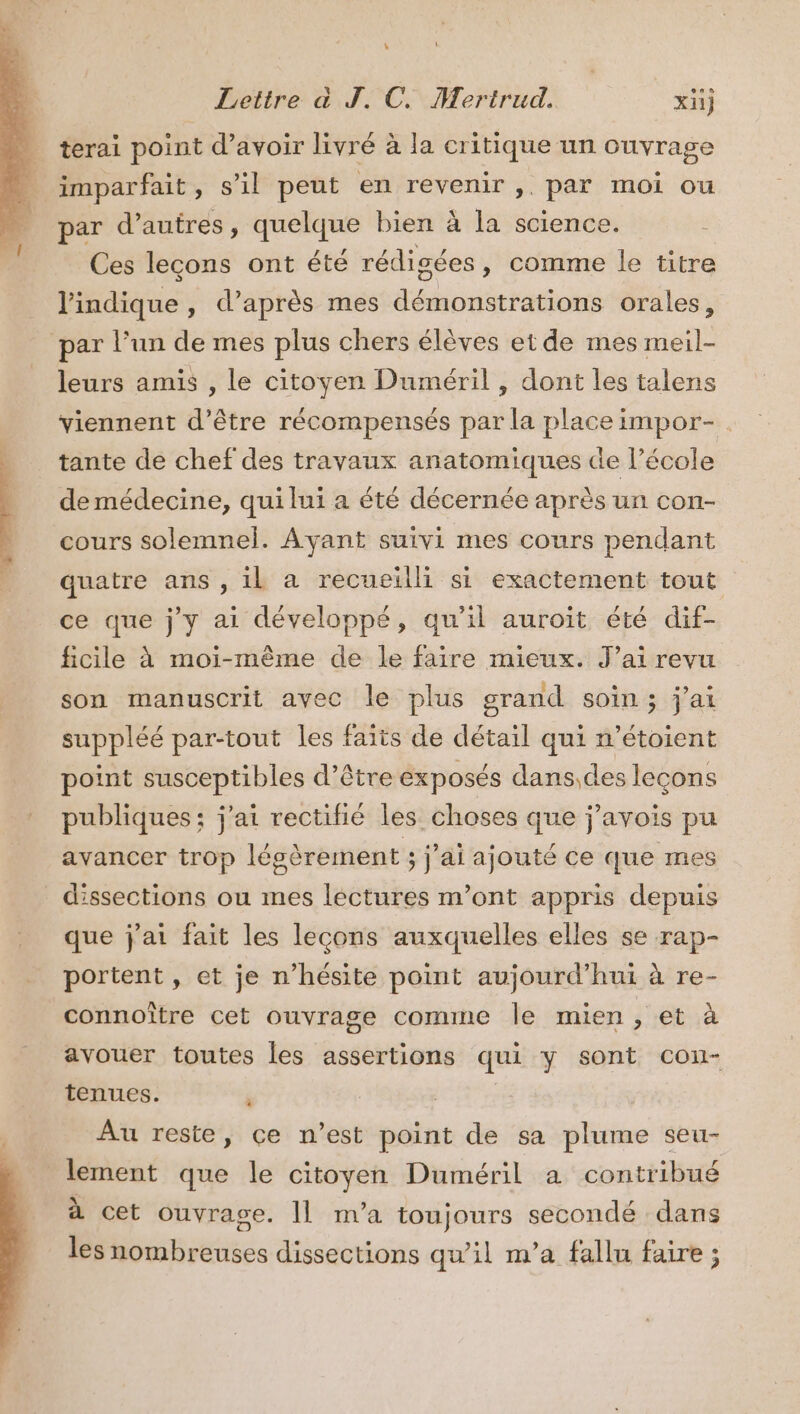 Lettre à J. C. Mertrud. x) … terai point d’avoir livré à la critique un ouvrage - 4 imparfait, s'il peut en revenir ,. par moi ou à par d’autres, quelque bien à la science. Ces lecons ont été rédigées, comme le titre l'indique , d’après mes démonstrations orales, par l’un de mes plus chers élèves et de mes meil- leurs amis , le citoyen Duméril , dont les talens viennent d’être récompensés par la place impor-. tante de chef des travaux anatomiques de l’école de médecine, qui lui a été décernée après un con- cours solemnel. Ayant suivi mes cours pendant quatre ans , il a recueilli si exactement tout ce que j'y ai développé, qu'il auroïit été dif- ficile à moi-même de le faire mieux. J'ai revu son manuscrit avec le plus grand soin; j'ai suppléé par-tout les faits de détail qui n’étoient point susceptibles d’être exposés dans,des leçons publiques; j'ai rectifié les. choses que j’avois pu avancer trop légèrement ; j'ai ajouté ce que mes dissections ou mes lectures m'ont appris depuis que j'ai fait les lecons auxquelles elles se rap- portent , et je n’hésite point aujourd’hui à re- connoître cet ouvrage comme le mien, et à avouer toutes les assertions qui y sont cou- tenues. | | Au reste, çe n’est point de sa plume seu- lement que le citoyen Duméril a contribué à cet ouvrage. [| m'a toujours secondé dans les nombreuses dissections qu'il m'a fallu faire ;