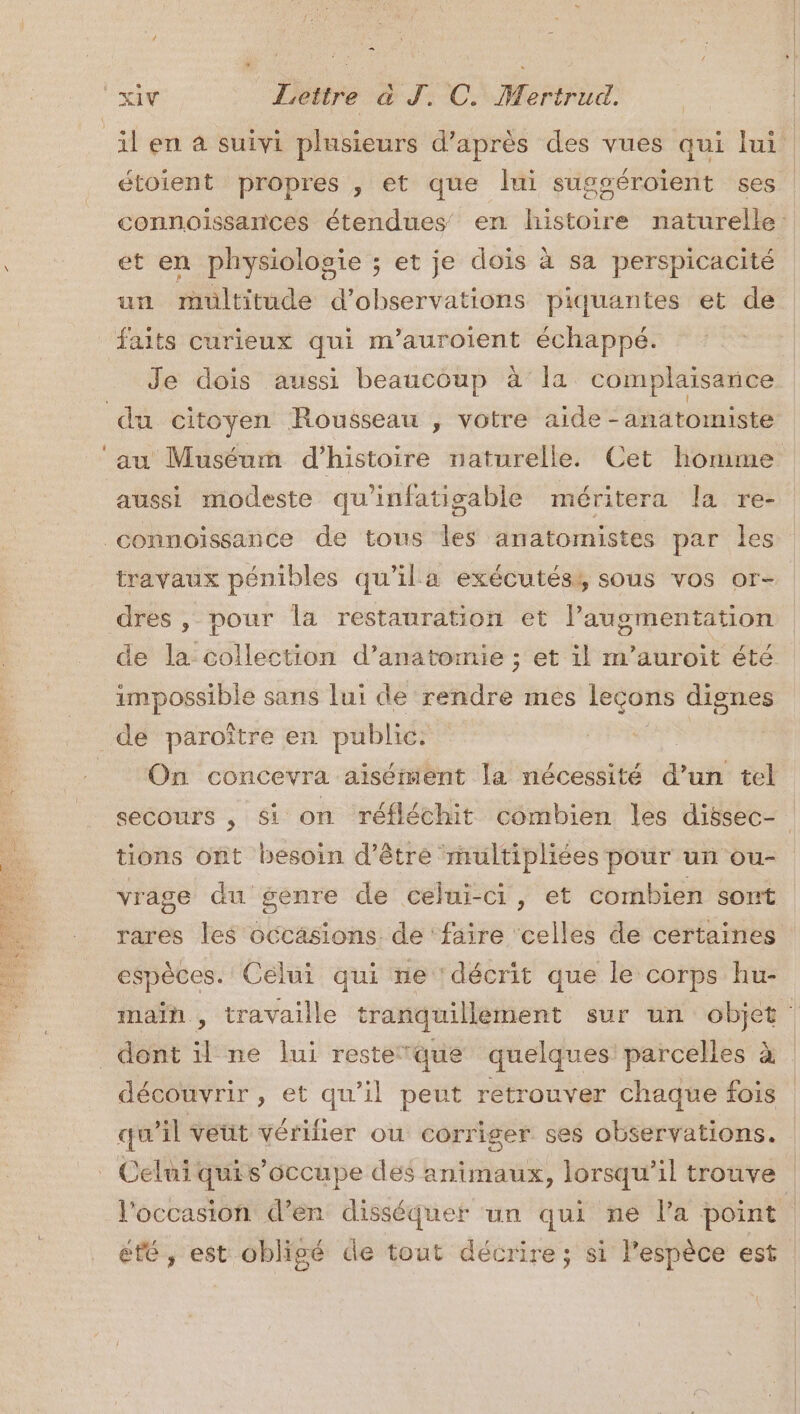 il en à suivi plusieurs d'après des vues qui lui. étoient propres , et que lui sugséroïent ses | connoissances étendues en histoire naturelle: et en physiologie ; et je dois à sa perspicacité un multitude d'observations piquantes et de faits curieux qui m’auroient échappé. Je dois aussi beaucoup à’ la complaisance du citoyen Rousseau , votre aide -anatomiste au Muséum d'histoire naturelle. Cet homme aussi modeste qu'infatisable méritera la re- connoissance de tous les anatomistes par les travaux pénibles qu'ila exécutés, sous vos or- dres , pour la restauration et l'augmentation de la collection d’anatomie ; et il m’auroit été impossible sans lui de NAN mes leçons dignes de paroître en public. A concevra aisément la nécessité du tel secours , Si on réfléchit combien les dissec- tions ont besoin d’être multipliées pour un ou- vrage du genre de celui-ci, et combien sont rares les occasions. de ‘faire ‘celles de certaines espèces. Celui qui ne décrit que le corps hu- main , travaille tranquillement sur un objet dont il ne lui resteque quelques: parcelles à | découvrir, et qu’il peut retrouver chaque fois qu il veüt vérifier ou corriger ses observations. Celui quis’occupe des animaux, lorsqu'il trouve l'occasion d'en disséquer un qui ne la point ‘ été, est obligé de tout décrire; si l'espèce est