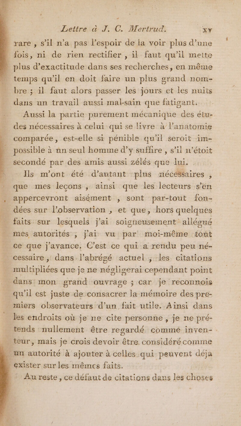 rare , s’il n’a pas l’espair de la voir plus d’une fois, ni de rien rectiñer , il faut qu’il meite _ plus d’exactitude dans ses recherches, en même temps qu'il en doit faire un plus grand nom- bre ; il faut alors passer les jours et les nuits dans an travail aussi mal-sain que fatigant,. Aussi la partie purement mécanique des étu- des nécessaires à celui qui se livre à l'anatomie comparée, est-elle si pénible qu’il seroit im- possible à un seul homme d’y suffire , s’il n’étoit secondé par des amis aussi zélés que lui. ; Is m'ont été d'autant plus nécessaires ; 5. que mes leçons y ainsi que les lecteurs s’en ; appercevront aisément , sont par-tout fon- pe dées sur l'observation , et que, hors quelques É faits sur lesquels j'ai soigneusement alléoné r més autorités , jai vu par moi-même toût _ ce que j'avance, C’est ce qui a rendu peu né- cessaire , dans l’abrégé actuel ; les citations | multipliées que je ne négliserai cependant point _ dans: mon grand ‘ouvrage ; car je reconnoiïs qu’il est juste de consacrer la mémoire des pre- miers observateurs d’un fait utile. Ainsi dans les endroits où je ne cite personne , je ne pré- tends nullement être regardé commé inven- 4 teur, mais je crois devoir être considéré comme . un autorité à ajouter à celles qui Penvens déja exister sur les mêmes faits. Au reste , ce défaut de citations dans les choses